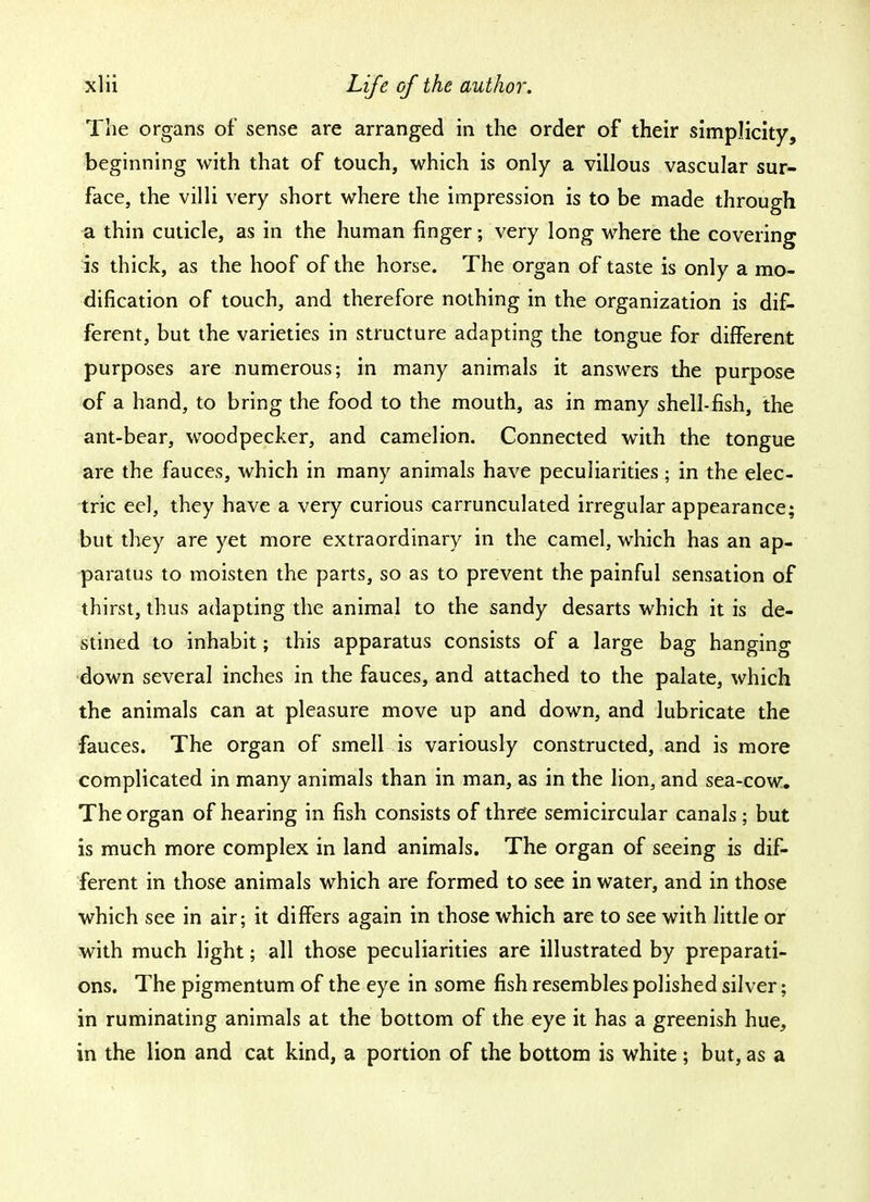 The organs of sense are arranged in the order of their simplicity, beginning with that of touch, which is only a villous vascular sur- face, the villi very short where the impression is to be made through a thin cuticle, as in the human finger; very long where the covering is thick, as the hoof of the horse. The organ of taste is only a mo- dification of touch, and therefore nothing in the organization is dif- ferent, but the varieties in structure adapting the tongue for different purposes are numerous; in many animals it answers the purpose of a hand, to bring the food to the mouth, as in many shell-fish, the ant-bear, woodpecker, and camelion. Connected with the tongue are the fauces, which in many animals have peculiarities; in the elec- tric eel, they have a very curious carrunculated irregular appearance; but they are yet more extraordinary in the camel, which has an ap- paratus to moisten the parts, so as to prevent the painful sensation of thirst, thus adapting the animal to the sandy desarts which it is de- stined to inhabit; this apparatus consists of a large bag hanging down several inches in the fauces, and attached to the palate, which the animals can at pleasure move up and down, and lubricate the fauces. The organ of smell is variously constructed, and is more complicated in many animals than in man, as in the lion, and sea-cow. The organ of hearing in fish consists of three semicircular canals; but is much more complex in land animals. The organ of seeing is dif- ferent in those animals which are formed to see in water, and in those which see in air; it differs again in those which are to see with little or with much light; all those peculiarities are illustrated by preparati- ons. The pigmentum of the eye in some fish resembles polished silver; in ruminating animals at the bottom of the eye it has a greenish hue, in the lion and cat kind, a portion of the bottom is white; but, as a