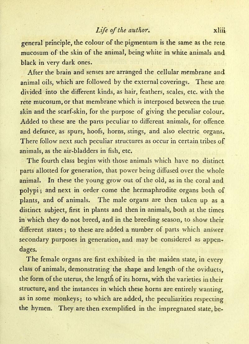 general principle, the colour of the pigmentum is the same as the rete mucosum of the skin of the animal, being white in white animals and black in very dark ones. After the brain and senses are arranged the cellular membrane and animal oils, which are followed by the external coverings. These are divided into the different kinds, as hair, feathers, scales, etc. with the rete mucosum, or that membrane which is interposed between the true skin and the scarf-skin, for the purpose of giving the peculiar colour. Added to these are the parts peculiar to different animals, for offence and defence, as spurs, hoofs, horns, stings, and also electric organs. There follow next such peculiar structures as occur in certain tribes of animals, as the air-bladders in fish, etc. The fourth class begins with those animals which have no distinct parts allotted for generation, that power being diffused over the whole animal. In these the young grow out of the old, as in the coral and polypi; and next in order come the hermaphrodite organs both of plants, and of animals. The male organs are then taken up as a distinct subject, first in plants and then in animals, both at the times in which they do not breed, and in the breeding season, to show their different states; to these are added a number of parts which answer secondary purposes in generation, and may be considered as appen- dages. The female organs are first exhibited in the maiden state, in every class of animals, demonstrating the shape and length of the oviducts, the form of the uterus, the length of its horns, with the varieties in their structure, and the instances in which these horns are entirely wanting, as in some monkeys; to which are added, the peculiarities respecting the hymen. They are then exemplified in the impregnated state, be-
