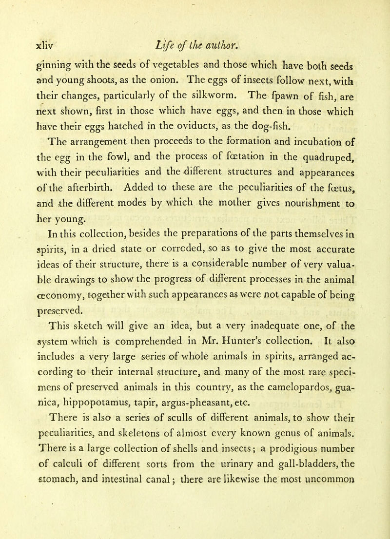 ginning with the seeds of vegetables and those which have both seeds and young shoots, as the onion. The eggs of insects follow next, with their changes, particularly of the silkworm. The fpawn of fish, are next shown, first in those which have eggs, and then in those which have their eggs hatched in the oviducts, as the dog-fish. The arrangement then proceeds to the formation and incubation of the egg in the fowl, and the process of fcetation in the quadruped, with their peculiarities and the different structures and appearances of the afterbirth. Added to these are the peculiarities of the foetus, and the different modes by which the mother gives nourishment to her young. In this collection, besides the preparations of the parts themselves in spirits, in a dried state or corroded, so as to give the most accurate ideas of their structure, there is a considerable number of very valua- ble drawings to show the progress of different processes in the animal ceconomy, together with such appearances as were not capable of being preserved. This sketch will give an idea, but a very inadequate one, of the system which is comprehended in Mr. Hunter's collection. It also includes a very large series of whole animals in spirits, arranged ac- cording to their internal structure, and many of the most rare speci- mens of preserved animals in this country, as the camelopardos_, gua- nica, hippopotamus, tapir, argus-pheasant, etc. There is also a series of sculls of different animals, to show their peculiarities, and skeletons of almost every known genus of animals. There is a large collection of shells and insects; a prodigious number of calculi of different sorts from the urinary and gall-bladders, the stomach, and intestinal canal; there are likewise the most uncommon