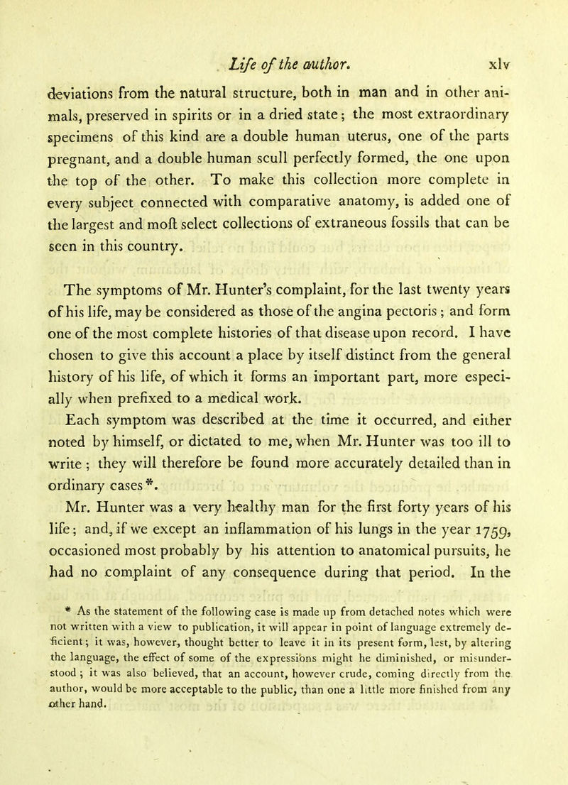 deviations from the natural structure, both in man and in other ani- mals, preserved in spirits or in a dried state; the most extraordinary specimens of this kind are a double human uterus, one of the parts pregnant, and a double human scull perfectly formed, the one upon the top of the other. To make this collection more complete in every subject connected with comparative anatomy, is added one of the largest and moft select collections of extraneous fossils that can be seen in this country. The symptoms of Mr. Hunter's complaint, for the last twenty years of his life, may be considered as those of the angina pectoris ; and form one of the most complete histories of that disease upon record. I have chosen to give this account a place by itself distinct from the general history of his life, of which it forms an important part, more especi- ally when prefixed to a medical work. Each symptom was described at the time it occurred, and either noted by himself, or dictated to me, when Mr. Hunter was too ill to write ; they will therefore be found more accurately detailed than in ordinary cases *. Mr. Hunter was a very healthy man for the first forty years of his life; and., if we except an inflammation of his lungs in the year 1759, occasioned most probably by his attention to anatomical pursuits, he had no complaint of any consequence during that period. In the * As the statement of the following case is made up from detached notes which were not written with a view to publication, it will appear in point of language extremely de- ficient ; it was, however, thought better to leave it in its present form, lest, by altering the language, the effect of some of the expressions might he diminished, or misunder- stood ; it was also believed, that an account, however crude, coming directly from the author, would be more acceptable to the public, than one a little more finished from any other hand.
