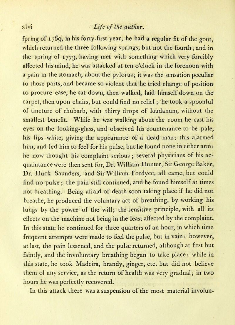 fpring of 1769, in his forty-first year, he had a regular fit of the gout, which returned the three following springs, but not the fourth; and in the spring of 1773, having met with something which very forcibly affected his mind, he was attacked at ten o'clock in the forenoon with a pain in the stomach, about the pylorus; it was the sensation peculiar to those parts, and became so violent that he tried change of position to procure ease, he sat down, then walked, laid himself down on the carpet, then upon chairs, but could find no relief; he took a spoonful of tincture of rhubarb, with thirty drops of laudanum, without the smallest benefit. While he was walking about the room he cast his eyes on the looking-glass, and observed his countenance to be pale, his lips white, giving the appearance of a dead man; this alarmed him, and led him to feel for his pulse, but he found none in either arm j he now thought his complaint serious ; several physicians of his ac- quaintance were then sent for, Dr. William Hunter, Sir George Baker, Dr. Huck Saunders, and Sir William Fordyce, all came, but could find no pulse ; the pain still continued, and he found himself at times not breathing. Being afraid of death soon taking place if he did not breathe, he produced the voluntary act of breathing, by working his lungs by the power of the will; the sensitive principle, with all its effects on the machine not being in the least affected by the complaint. In this state he continued for three quarters of an hour, in which time frequent attempts were made to feel the pulse, but in vain; however, at last, the pain lessened, and the pulse returned, although at first but faintly, and the involuntary breathing began to take place; while in this state, he took Madeira, brandy, ginger, etc. but did not believe them of any service, as the return of health was very gradual; in two hours he was perfectly recovered. In this attack there was a suspension of the most material involun-