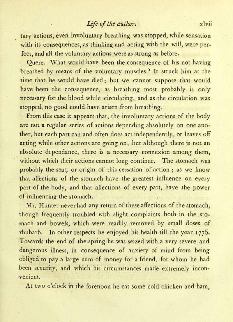 tary actions, even involuntary breathing was stopped, while sensation with its consequences, as thinking and acting with the will, were per- fect, and all the voluntary actions were as strong as before. Quere. What would have been the consequence of his not having breathed by means of the voluntary muscles ? It struck him at the time that he would have died; but we cannot suppose that would have been the consequence, as breathing most probably is only necessary for the blood while circulating, and as the circulation was stopped, no good could have arisen from breathing. From this case it appears that, the involuntary actions of the body are not a regular series of actions depending absolutely on one ano- ther, but each part can and often does act independently, or leaves off acting while other actions are going on; but although there is not an absolute dependance, there is a necessary connexion among them, without which their actions cannot long continue. The stomach was probably the seat, or origin of this cessation of action ; as we know that affections of the stomach have the greatest influence on every part of the body, and that affections of every part, have the power of influencing the stomach. Mr. Hunter never had any return of these affections of the stomach, though frequently troubled with slight complaints both in the sto- mach and bowels, which were readily removed by small doses of rhubarb. In other respects he enjoyed his health till the year 1776. Towards the end of the spring he was seized with a very severe and dangerous illness, in consequence of anxiety of mind from being obliged to pay a large sum of money for a friend, for whom he had been security, and which his circumstances made extremely incon- venient. At two o'clock in the forenoon he eat some cold chicken and ham,