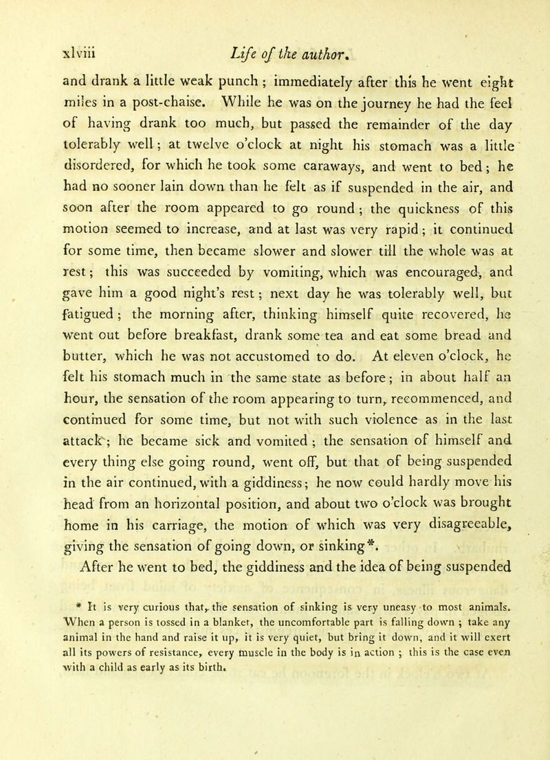 and drank a little weak punch ; immediately after this he went eight miles in a post-chaise. While he was on the journey he had the feel of having drank too much, but passed the remainder of the day tolerably well ; at twelve o'clock at night his stomach was a little disordered, for which he took some caraways, and went to bed; he had no sooner lain down than he felt as if suspended in the air, and soon after the room appeared to go round ; the quickness of this motion seemed to increase, and at last was very rapid; it continued for some time, then became slower and slower till the whole was at rest 5 this was succeeded by vomiting, which was encouraged, and gave him a good night's rest; next day he was tolerably well, but fatigued ; the morning after, thinking himself quite recovered, he went out before breakfast, drank some tea and eat some bread and butter, which he was not accustomed to do. At eleven o'clock, he felt his stomach much in the same state as before; in about half an hour, the sensation of the room appearing to turn, recommenced, and continued for some time, but not with such violence as in the last attack; he became sick and vomited ; the sensation of himself and every thing else going round, went off, but that of being suspended in the air continued, with a giddiness; he now could hardly move his head from an horizontal position, and about two o'clock was brought home in his carriage, the motion of which was very disagreeable, giving the sensation of going down, or sinking*. After he went to bed, the giddiness and the idea of being suspended * It is very curious that,, the sensation of sinking is very uneasy to most animals. When a person is tossed in a blanket, the uncomfortable part is falling down ; take any animal in the hand and raise it up, it is very quiet, but bring it down, and it will exert all its powers of resistance, every muscle in the body is in action ; this is the case even •with a child as early as its birth.