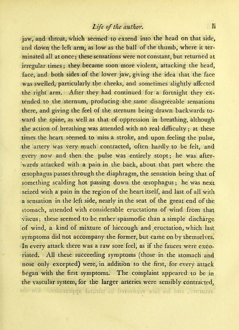 jaw, and throat, which seemed to extend into the head on that side, and down the left arm, as low as the ball of the thumb, where it ter- minated all at once; these sensations were not constant, but returned at irregular times; they became soon more violent, attacking the head, face, and both sides of the lower jaw, giving the idea that the face was swelled, particularly the cheeks, and sometimes slightly affected the right arm. After they had continued for a fortnight they ex- tended to the sternum, producing the same disagreeable sensations there, and giving the feel of the sternum being drawn backwards to- ward the spine, as well as that of oppression in breathing, although the action of breathing was attended with no real difficulty; at these times the heart seemed to miss a stroke, and upon feeling the pulse, the artery was very much contracted, often hardly to be felt, and every now and then the pulse was entirely stopt; he was after- wards attacked with a pain in the back, about that part where the cesophagus passes through the diaphragm, the sensation being that of something scalding hot passing down the cesophagus; he was next seized with a pain in the region of the heart itself, and last of all with a sensation in the left side, nearly in the seat of the great end of the stomach, attended with considerable eructations of wind from that viscus; these seemed to be rather spasmodic than a simple discharge of wind, a kind of mixture of hiccough and eructation, which last symptoms did not accompany the former, but came on by themselves. In every attack there was a raw sore feel, as if the fauces were exco- riated. All these succeeding symptoms (those in the stomach and nose only excepted) were, in addition to the first, for every attack began with the first symptoms. The complaint appeared to be in the vascular system, for the larger arteries were sensibly contracted., Otis m 3 /St>fil>l£3tjC{j> lijluJiilf iil D^T^VOOOl 33Gf 2111 DftS , :V)flmJ3t