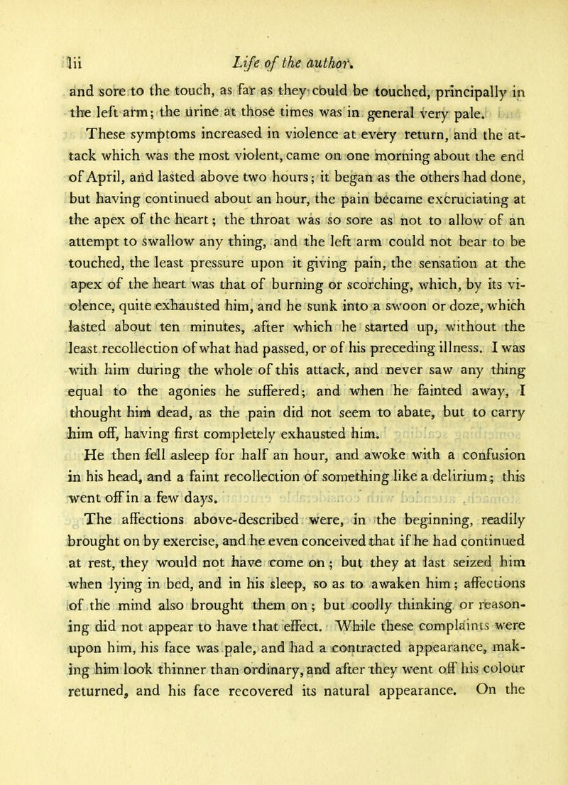and sore to the touch, as far as they could be touched, principally in the left arm; the urine at those times was in general very pale. These symptoms increased in violence at every return, and the at- tack which was the most violent, came on one morning about the end of April, and lasted above two hours; it began as the others had done, but having continued about an hour, the pain became excruciating at the apex of the heart; the throat was so sore as not to allow of an attempt to swallow any thing, and the left arm could not bear to be touched, the least pressure upon it giving pain, the sensation at the apex of the heart was that of burning or scorching, which, by its vi- olence, quite exhausted him, and he sunk into a swoon or doze, which lasted about ten minutes, after which he started up, without the least recollection of what had passed, or of his preceding illness. I was with him during the whole of this attack, and never saw any thing equal to the agonies he suffered; and when he fainted away, I thought him dead, as the pain did not seem to abate, but to carry him off, having first completely exhausted him. He then fell asleep for half an hour, and awoke with a confusion in his head, and a faint recollection of something like a delirium; this went off in a few days. The affections above-described were, in the beginning, readily brought on by exercise, and he even conceived that if he had continued at rest, they would not have come on \ but they at last seized him when lying in bed, and in his sleep, so as to awaken him; affections of the mind also brought them on; but -coolly thinking or reason- ing did not appear to have that effect. While these complaints were upon him, his face was pale, and had a contracted appearance, mak- ing him look thinner than ordinary, and after they went off his colour returned, and his face recovered its natural appearance. On the