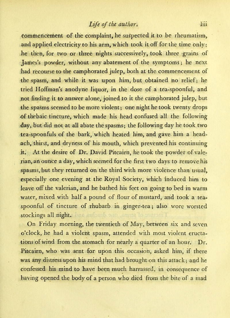 commencement of the complaint, he suspected it to be rheumatism, and applied electricity to his arm, which took it off for the time only; he then, for two or three nights successively, took three grains of James's powder, without any abatement of the symptoms; he next had recourse to the camphorated julep, both at the commencement of the spasm, and while it was upon him, but obtained no relief; he tried Hoffman's anodyne liquor, in the dose of a tea-spoonful, and not finding it to answer alone, joined to it the camphorated julep, but the spasms seemed to be more violent; one night he took twenty drops of thebaic tincture, which made his head confused all the following day, but did not at all abate the spasms; the following day he took two tea-spoonfuls of the bark, which heated him, and gave him a head- ach, thirst, and dryness of his mouth, which prevented his continuing it. At the desire of Dr. David Pitcairn, he took the powder of vale- rian, an ounce a day, which seemed for the first two days to remove his spasms, but they returned on the third with more violence than usual, especially one evening at the Royal Society, which induced him to leave off the valerian, and he bathed his feet on going to bed in warm water, mixed with half a pound of flour of mustard, and took a tea- spoonful of tincture of rhubarb in ginger-tea; also wore worsted stockings all night. On Friday morning, the twentieth of May, between six and seven o'clock, he had a violent spasm, attended with most violent eructa- tions of wind from the stomach for nearly a quarter of an hour. Dr. Pitcairn, who was sent for upon this occasion, asked him, if there was any distress upon his mind that had brought on this attack; and he confessed his mind to have been much harrassed, in consequence of having opened the body of a person who died from the bite of a mad