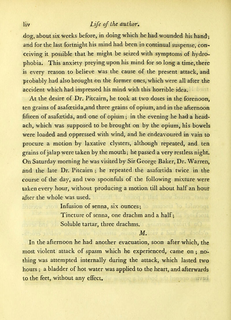 dog, about six weeks before, in doing which he had wounded his hand; and for the last fortnight his mind had been in continual suspense, con- ceiving it possible that he might be seized with symptoms of hydro- phobia. This anxiety preying upon his mind for so long a time, there is every reason to believe was the cause of the present attack, and probably had also brought on the former ones, which were all after the accident which had impressed his mind with this horrible idea. At the desire of Dr. Pitcairn, he took at two doses in the forenoon, ten grains of asafcetida,and three grains of opium, and in the afternoon fifteen of asafcetida, and one of opium; in the evening he had a head- ach, which was supposed to be brought on by the opium, his bowels were loaded and oppressed with wind, and he endeavoured in vain to procure a motion by laxative clysters, although repeated, and ten grains of jalap were taken by the mouth; he passed a very restless night. On Saturday morning he was visited by Sir George Baker, Dr. Warren, and the late Dr. Pitcairn ; he repeated the asafcetida twice in the course of the day, and two spoonfuls of the following mixture were taken every hour, without producing a motion till about half an hour after the whole was used. Infusion of senna, six ounces; Tincture of senna, one drachm and a half; Soluble tartar, three drachms. Mi In the afternoon he had another evacuation, soon after which, the most violent attack of spasm which he experienced, came on ; no- thing was attempted internally during the attack, which lasted two hours ; a bladder of hot water was applied to the heart, and afterwards to the feet, without any effect.