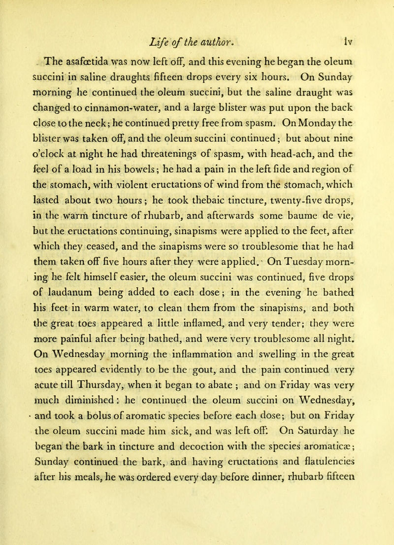 The asafcetida was now left off, and this evening he began the oleum succini in saline draughts fifteen drops every six hours. On Sunday morning he continued the oleum succini, but the saline draught was changed to cinnamon-water, and a large blister was put upon the back close to the neck; he continued pretty free from spasm. On Monday the blister was taken off, and the oleum succini continued • but about nine o'clock at night he had threatenings of spasm, with head-ach, and the feel of a load in his bowels; he had a pain in the left fide and region of the stomach, with violent eructations of wind from the stomach, which lasted about two hours; he took thebaic tincture, twenty-five drops, in the warm tincture of rhubarb, and afterwards some baume de vie, but the eructations continuing, sinapisms were applied to the feet, after which they ceased, and the sinapisms were so troublesome that he had them taken off five hours after they were applied.- On Tuesday morn- ing he felt himself easier, the oleum succini was continued, five drops of laudanum being added to each dose; in the evening he bathed his feet in warm water, to clean them from the sinapisms, and both the great toes appeared a little inflamed, and very tender; they were more painful after being bathed, and were very troublesome all night. On Wednesday morning the inflammation and swelling in the great toes appeared evidently to be the gout, and the pain continued very acute till Thursday, when it began to abate ; and on Friday was very much diminished: he continued the oleum succini on Wednesday, and took a bolus of aromatic species before each dose; but on Friday the oleum succini made him sick, and was left off: On Saturday he began the bark in tincture and decoction with the species aromaticas; Sunday continued the bark, and having eructations and flatulencies after his meals, he was ordered every day before dinner, rhubarb fifteen