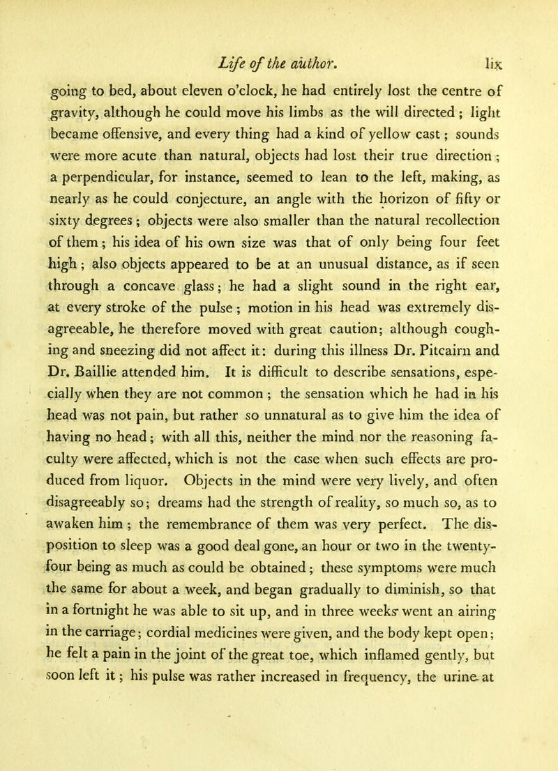 going to bed, about eleven o'clock, he had entirely lost the centre of gravity, although he could move his limbs as the will directed ; light became offensive, and every thing had a kind of yellow cast; sounds were more acute than natural, objects had lost their true direction ; a perpendicular, for instance, seemed to lean to the left, making, as nearly as he could conjecture, an angle with the horizon of fifty or sixty degrees ; objects were also smaller than the natural recollection of them; his idea of his own size was that of only being four feet high; also objects appeared to be at an unusual distance, as if seen through a concave glass ♦ he had a slight sound in the right ear, at every stroke of the pulse ; motion in his head was extremely dis- agreeable, he therefore moved with great caution; although cough- ing and sneezing did not affect it: during this illness Dr. Pitcairn and Dr. Baillie attended him. It is difficult to describe sensations, espe- cially when they are not common ; the sensation which he had in his head was not pain, but rather so unnatural as to give him the idea of having no head; with all this, neither the mind nor the reasoning fa- culty were affected, which is not the case when such effects are pro- duced from liquor. Objects in the mind were very lively, and often disagreeably so; dreams had the strength of reality, so much so, as to awaken him ; the remembrance of them was very perfect. The dis- position to sleep was a good deal gone, an hour or two in the twenty- four being as much as could be obtained; these symptoms were much the same for about a week, and began gradually to diminish, so that in a fortnight he was able to sit up, and in three weeks went an airing in the carriage; cordial medicines were given, and the body kept open; he felt a pain in the joint of the great toe, which inflamed gently, but soon left it; his pulse was rather increased in frequency, the urine- at