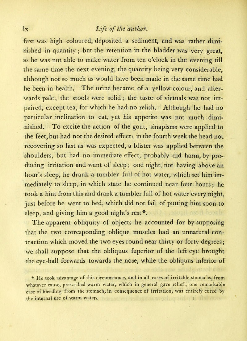 first was high coloured, deposited a sediment, and was rather dimi- nished in quantity ; but the retention in the bladder was very great, as he was not able to make water from ten o'clock in the evening till the same time the next evening, the quantity being very considerable, although not so much as would have been made in the same time had he been in health. The urine became of a yellow colour, and after- wards pale; the stools were solid; the taste of victuals was not im- paired, except tea, for which he had no relish. Although he had no particular inclination to eat, yet his appetite was not much dimi- nished. To excite the action of the gout, sinapisms were applied to the feet,but had not the desired effect; in the fourth week the head not recovering so fast as was expected, a blister was applied between the shoulders, but had no immediate effect, probably did harm, by pro- ducing irritation and want of sleep ; one night, not having above an hour's sleep, he drank a tumbler full of hot water, which set him im- mediately to sleep, in which state he continued near four hours; he took a hint from this and drank a tumbler full of hot water every night, just before he went to bed, which did not fail of putting him soon to sleep, and giving him a good night's rest*. The apparent obliquity of objects he accounted for by supposing that the two corresponding oblique muscles had an unnatural con- traction which moved the two eyes round near thirty or forty degrees; we shall suppose that the obliquus fuperior of the left eye brought the eye-ball forwards towards the nose, while the obliquus inferior of * He took advantage of this circumstance, and in all cases of irritable stomachs, from whatever cause, prescribed warm water, which in general gave relief; one remarkable case of bleeding from the stomach,, in consequence of irritation, was entirely cured by the internal use of warm water.. )