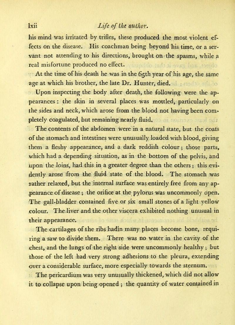 his mind was irritated by trifles, these produced the most violent ef- fects on the disease. His coachman being beyond his time, or a ser- vant not attending to his directions, brought on the spasms, while a real misfortune produced no effect. At the time of his death he was in the 65th year of his age, the same age at which his brother, the late Dr. Hunter, died. Upon inspecting the body after death, the following were the ap- pearances : the skin in several places was mottled, particularly on the sides and neck, which arose from the blood not having been com- pletely coagulated, but remaining nearly fluid. The contents of the abdomen were in a natural state, but the coats of the stomach and intestines were unusually loaded with blood, giving them a fleshy appearance, and a dark reddish colour; those parts, which had a depending situation, as in the bottom of the pelvis, and upon the loins, had this in a greater degree than the others; this evi- dently arose from the fluid state of the blood. The stomach was rather relaxed, but the internal surface was entirely free from any ap- pearance of disease ; the orifice at the pylorus was uncommonly open. The gall-bladder contained five or six small stones of a light yellow colour. The liver and the other viscera exhibited nothing unusual in their appearance. The cartilages of the ribs hadin many places become bone, requi- ring a saw to divide them. There was no water in the cavity of the chest, and the lungs of the right side were uncommonly healthy; but those of the left had very strong adhesions to the pleura, extending over a considerable surface, more especially towards the sternum. The pericardium was very unusually thickened, which did not allow it to collapse upon being opened ; the quantity of water contained in