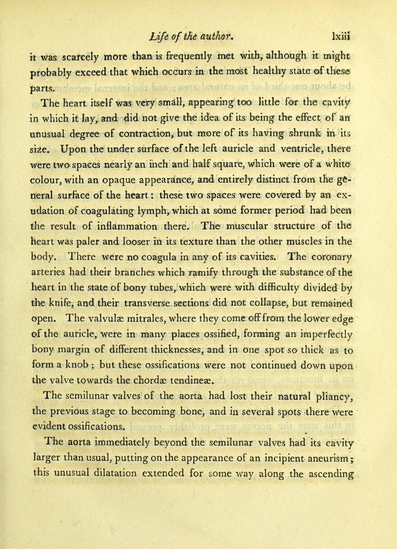 it was scarcely more than is frequently met with, although it might probably exceed that which occurs in the most healthy state of these parts. The heart itself was very small, appearing too little for the cavity in which it lay, and did not give the idea of its being the effect of an unusual degree of contraction, but more of its having shrunk m its size. Upon the under surface of the left auricle and ventricle, there were two spaces nearly an inch and half square, which were of a white colour, with an opaque appearance, and entirely distinct from the ge- neral surface of the heart: these two spaces were covered by an ex- udation of coagulating lymph, which at some former period had been the result of inflammation there. The muscular structure of the heart was paler and looser in its texture than the other muscles in the body. There were no coagula in any of its cavities. The coronary arteries had their branches which ramify through the substance of the heart in the state of bony tubes, which were with difficulty divided by the knife, and their transverse sections did not collapse, but remained open. The valvulae mitrales, where they come off from the lower edge of the auricle, were in many places ossified, forming an imperfectly bony margin of different thicknesses, and in one spot so thick as to form a knob ; but these ossifications were not continued down upon the valve towards the chordae tendineae. The semilunar valves of the aorta had lost their natural pliancy, the previous stage to becoming bone, and in several spots there were evident ossifications. The aorta immediately beyond the semilunar valves had its cavity larger than usual, putting on the appearance of an incipient aneurism; this unusual dilatation extended for some way along the ascending