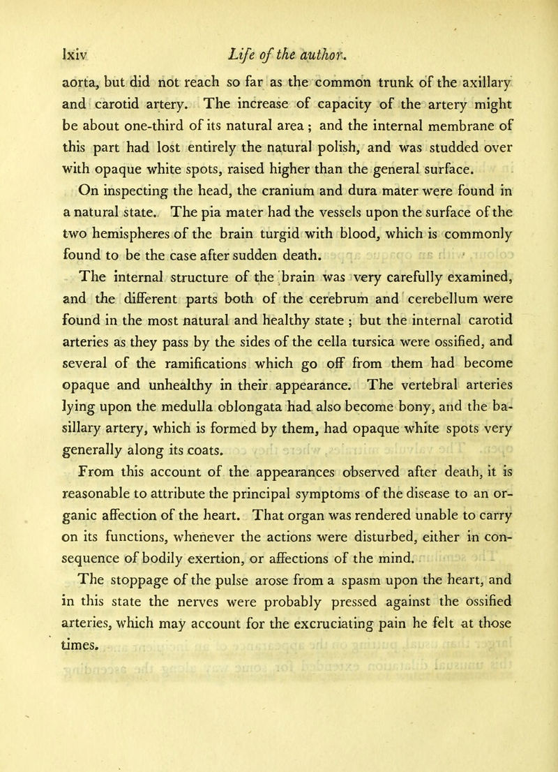 aorta, but did not reach so far as the common trunk of the axillary and carotid artery. The increase of capacity of the artery might be about one-third of its natural area; and the internal membrane of this part had lost entirely the natural polish, and was studded over with opaque white spots, raised higher than the general surface. On inspecting the head, the cranium and dura mater were found in a natural state. The pia mater had the vessels upon the surface of the two hemispheres of the brain turgid with blood, which is commonly found to be the case after sudden death. The internal structure of the brain was very carefully examined, and the different parts both of the cerebrum and cerebellum were found in the most natural and healthy state ; but the internal carotid arteries as they pass by the sides of the cella tunica were ossified, and several of the ramifications which go off from them had become opaque and unhealthy in their appearance. The vertebral arteries lying upon the medulla oblongata had also become bony, and the ba- sillary artery, which is formed by them, had opaque white spots very generally along its coats. From this account of the appearances observed after death, it is reasonable to attribute the principal symptoms of the disease to an or- ganic affection of the heart. That organ was rendered unable to carry on its functions, whenever the actions were disturbed, either in con- sequence of bodily exertion, or affections of the mind. The stoppage of the pulse arose from a spasm upon the heart, and in this state the nerves were probably pressed against the ossified arteries, which may account for the excruciating pain he felt at those times.