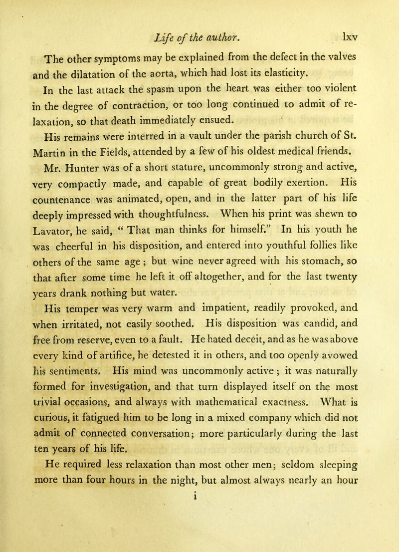 The other symptoms may be explained from the defect in the valves and the dilatation of the aorta, which had lost its elasticity. In the last attack the spasm upon the heart was either too violent in the degree of contraction, or too long continued to admit of re- laxation, so that death immediately ensued. His remains were interred in a vault under the parish church of St. Martin in the Fields, attended by a few of his oldest medical friends. Mr. Hunter was of a short stature, uncommonly strong and active, very compactly made, and capable of great bodily exertion. His countenance was animated, open, and in the latter part of his life deeply impressed with thoughtfulness. When his print was shewn to Lavator, he said,  That man thinks for himself. In his youth he was cheerful in his disposition, and entered into youthful follies like others of the same age; but wine never agreed with his stomach, so that after some time he left it off altogether, and for the last twenty years drank nothing but water. His temper was very warm and impatient, readily provoked, and when irritated, not easily soothed. His disposition was candid, and free from reserve, even to a fault. He hated deceit, and as he was above every kind of artifice, he detested it in others, and too openly avowed his sentiments. His mind was uncommonly active ; it was naturally formed for investigation, and that turn displayed itself on the most trivial occasions, and always with mathematical exactness. What is curious, it fatigued him to be long in a mixed company which did not admit of connected conversation; more particularly during the last ten years of his life. He required less relaxation than most other men; seldom sleeping more than four hours in the night, but almost always nearly an hour i