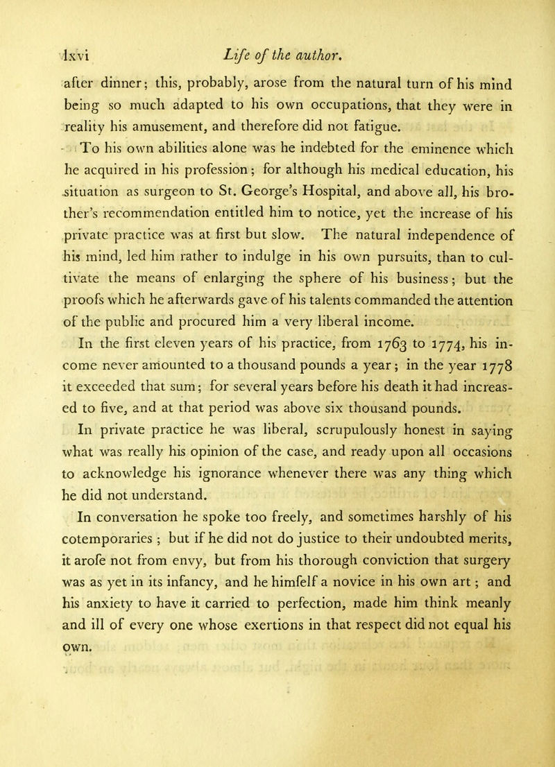 after dinner; this, probably, arose from the natural turn of his mind being so much adapted to his own occupations, that they were in reality his amusement, and therefore did not fatigue. To his own abilities alone was he indebted for the eminence which he acquired in his profession \ for although his medical education, his situation as surgeon to St. George's Hospital, and above all, his bro- ther's recommendation entitled him to notice, yet the increase of his private practice was at first but slow. The natural independence of his mind, led him rather to indulge in his own pursuits, than to cul- tivate the means of enlarging the sphere of his business; but the proofs which he afterwards gave of his talents commanded the attention of the public and procured him a very liberal income. In the first eleven years of his practice, from 1763 to 1774, his in- come never amounted to a thousand pounds a year; in the year 1778 it exceeded that sum; for several years before his death it had increas- ed to five, and at that period was above six thousand pounds. In private practice he was liberal, scrupulously honest in saying what was really his opinion of the case, and ready upon all occasions to acknowledge his ignorance whenever there was any thing which he did not understand. In conversation he spoke too freely, and sometimes harshly of his cotemporaries ; but if he did not do justice to their undoubted merits, it arofe not from envy, but from his thorough conviction that surgery was as yet in its infancy, and he himfelf a novice in his own art; and his anxiety to have it carried to perfection, made him think meanly and ill of every one whose exertions in that respect did not equal his own.