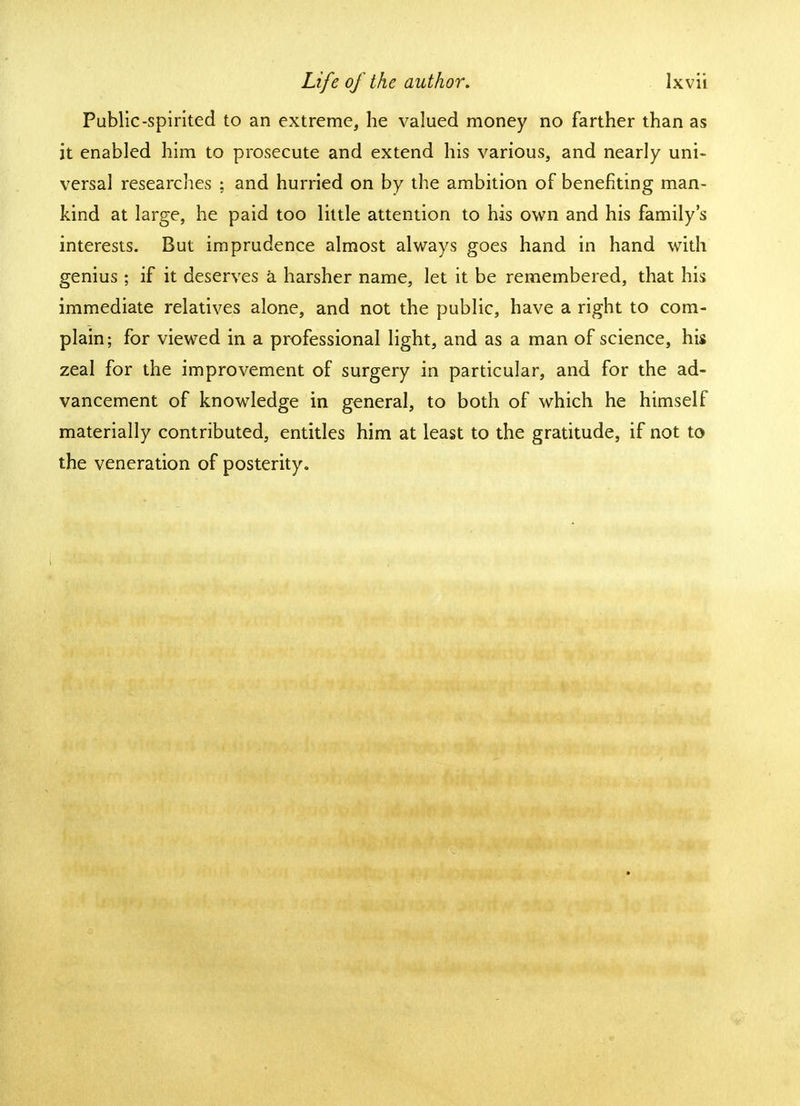 Public-spirited to an extreme, he valued money no farther than as it enabled him to prosecute and extend his various, and nearly uni- versal researches ; and hurried on by the ambition of benefiting man- kind at large, he paid too little attention to his own and his family's interests. But imprudence almost always goes hand in hand with genius ; if it deserves a harsher name, let it be remembered, that his immediate relatives alone, and not the public, have a right to com- plain; for viewed in a professional light, and as a man of science, his zeal for the improvement of surgery in particular, and for the ad- vancement of knowledge in general, to both of which he himself materially contributed, entitles him at least to the gratitude, if not to the veneration of posterity.