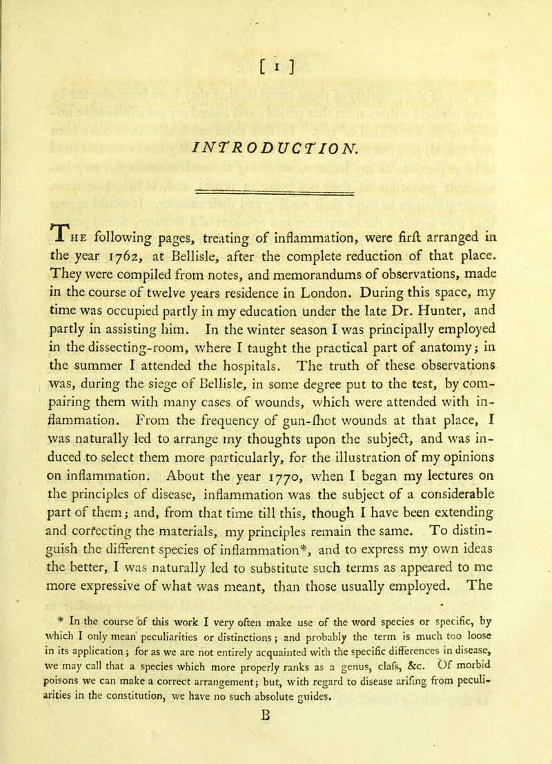 INTRODUCTION. The following pages, treating of inflammation, were firfl arranged in the year 1762, at Bellisle, after the complete reduction of that place. They were compiled from notes, and memorandums of observations, made in the course of twelve years residence in London. During this space, my time was occupied partly in my education under the late Dr. Hunter, and partly in assisting him. In the winter season I was principally employed in the dissecting-room, where I taught the practical part of anatomy; in the summer I attended the hospitals. The truth of these observations was, during the siege of Bellisle, in some degree put to the test, by corn- pairing them with many cases of wounds, which were attended with in- flammation. From the frequency of gun-(hot wounds at that place, I was naturally led to arrange my thoughts upon the subject, and was in- duced to select them more particularly, for the illustration of my opinions on inflammation. About the year 1770, when I began my lectures on the principles of disease, inflammation was the subject of a considerable part of them; and, from that time till this, though I have been extending and corfecting the materials, my principles remain the same. To distin- guish the different species of inflammation*, and to express my own ideas the better, I was naturally led to substitute such terms as appeared to me more expressive of what was meant, than those usually employed. The * In the course of this work I very often make use of the word species or specific, by which I only mean peculiarities or distinctions; and probably the term is much too loose in its application ; for as we are not entirely acquainted with the specific differences in disease, we may call that a species which more properly ranks as a genus, clafs, &c. Of morbid poisons we can make a correct arrangement} but, with regard to disease arifing from peculi- arities in the constitution, we have no such absolute guides. B