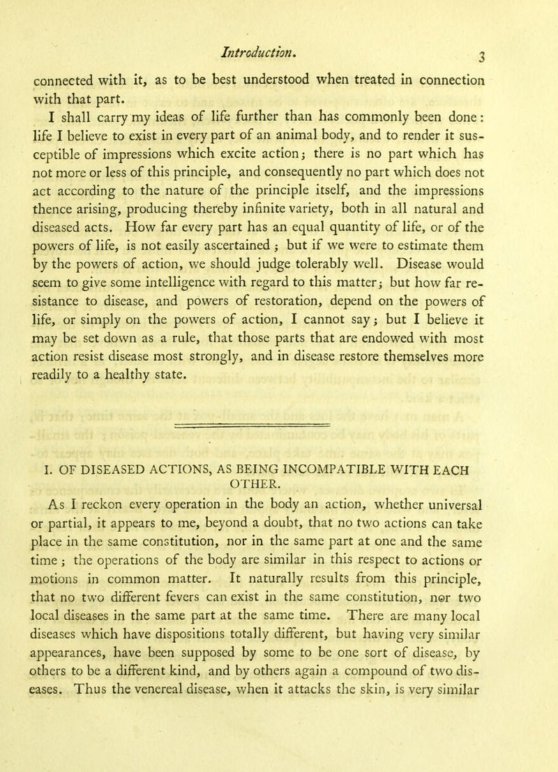 connected with it, as to be best understood when treated in connection with that part. I shall carry my ideas of life further than has commonly been done: life I believe to exist in every part of an animal body, and to render it sus- ceptible of impressions which excite action; there is no part which has not more or less of this principle, and consequently no part which does not act according to the nature of the principle itself, and the impressions thence arising, producing thereby infinite variety, both in all natural and diseased acts. How far every part has an equal quantity of life, or of the powers of life, is not easily ascertained ; but if we were to estimate them by the powers of action, we should judge tolerably well. Disease would seem to give some intelligence with regard to this matter; but how far re- sistance to disease, and powers of restoration, depend on the powers of life, or simply on the powers of action, I cannot say; but I believe it may be set down as a rule, that those parts that are endowed with most action resist disease most strongly, and in disease restore themselves more readily to a healthy state. I. OF DISEASED ACTIONS, AS BEING INCOMPATIBLE WITH EACH OTHER. As I reckon every operation in the body an action, whether universal or partial, it appears to me, beyond a doubt, that no two actions can take place in the same constitution, nor in the same part at one and the same time ; the operations of the body are similar in this respect to actions or motions in common matter. It naturally results from this principle, that no two different fevers can exist in the same constitution, nor two local diseases in the same part at the same time. There are many local diseases which have dispositions totally different, but having very similar appearances, have been supposed by some to be one sort of disease, by others to be a different kind, and by others again a compound of two dis- eases. Thus the venereal disease, when it attacks the skin, is very similar