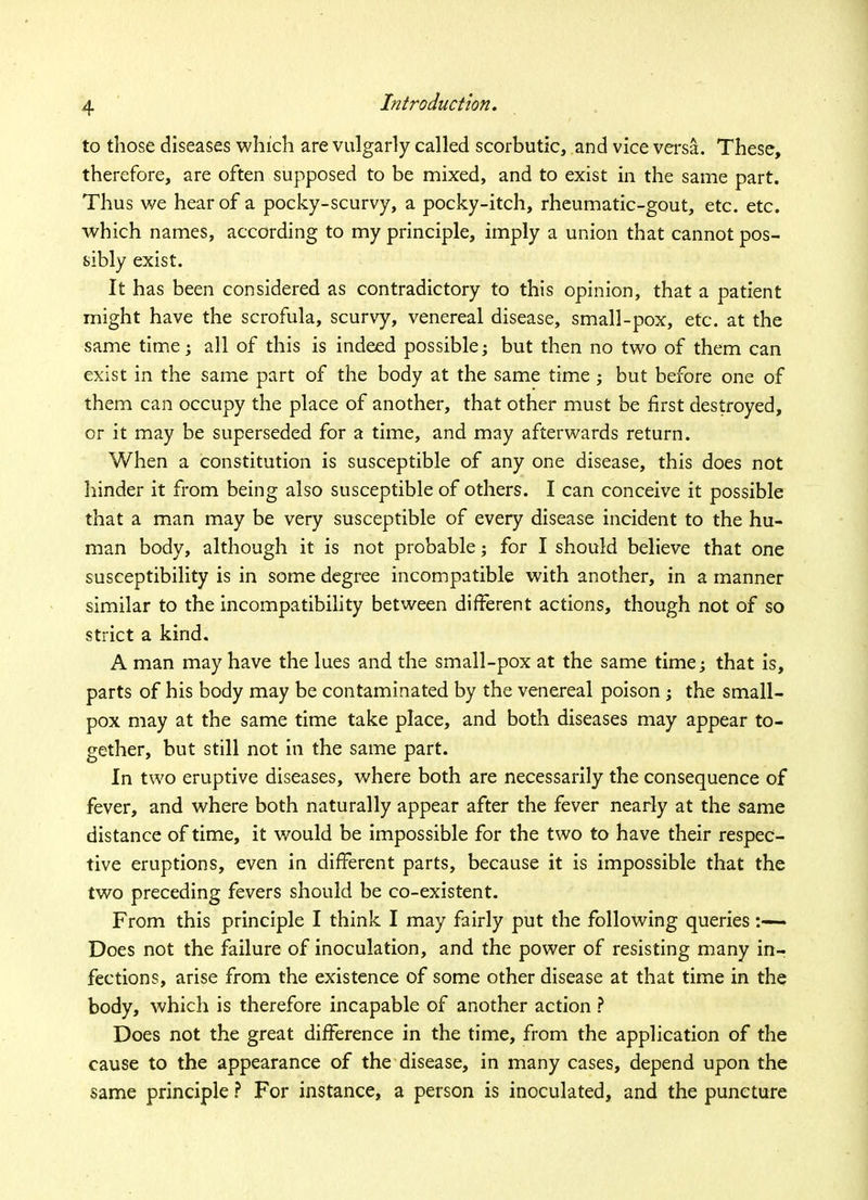 to those diseases which are vulgarly called scorbutic, and vice versa. These, therefore, are often supposed to be mixed, and to exist in the same part. Thus we hear of a pocky-scurvy, a pocky-itch, rheumatic-gout, etc. etc. which names, according to my principle, imply a union that cannot pos- sibly exist. It has been considered as contradictory to this opinion, that a patient might have the scrofula, scurvy, venereal disease, small-pox, etc. at the same time; all of this is indeed possible; but then no two of them can exist in the same part of the body at the same time; but before one of them can occupy the place of another, that other must be first destroyed, or it may be superseded for a time, and may afterwards return. When a constitution is susceptible of any one disease, this does not hinder it from being also susceptible of others. I can conceive it possible that a man may be very susceptible of every disease incident to the hu- man body, although it is not probable; for I should believe that one susceptibility is in some degree incompatible with another, in a manner similar to the incompatibility between different actions, though not of so strict a kind. A man may have the lues and the small-pox at the same time; that is, parts of his body may be contaminated by the venereal poison ; the small- pox may at the same time take place, and both diseases may appear to- gether, but still not in the same part. In two eruptive diseases, where both are necessarily the consequence of fever, and where both naturally appear after the fever nearly at the same distance of time, it would be impossible for the two to have their respec- tive eruptions, even in different parts, because it is impossible that the two preceding fevers should be co-existent. From this principle I think I may fairly put the following queries- Does not the failure of inoculation, and the power of resisting many in- fections, arise from the existence of some other disease at that time in the body, which is therefore incapable of another action ? Does not the great difference in the time, from the application of the cause to the appearance of the disease, in many cases, depend upon the same principle ? For instance, a person is inoculated, and the puncture