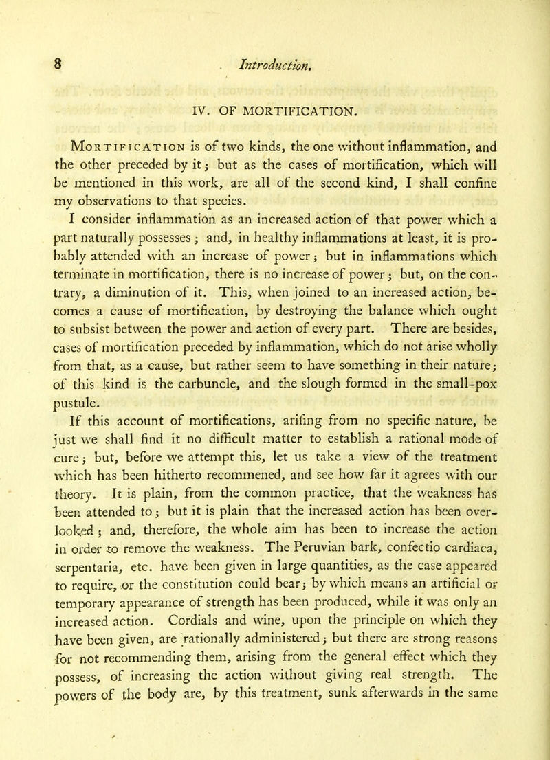 IV. OF MORTIFICATION. Mortification is of two kinds, the one without inflammation, and the other preceded by it ; but as the cases of mortification, which will be mentioned in this work, are all of the second kind, I shall confine my observations to that species. I consider inflammation as an increased action of that power which a part naturally possesses ; and, in healthy inflammations at least, it is pro- bably attended with an increase of power; but in inflammations which terminate in mortification, there is no increase of power; but, on the con- trary, a diminution of it. This, when joined to an increased action, be- comes a cause of mortification, by destroying the balance which ought to subsist between the power and action of every part. There are besides, cases of mortification preceded by inflammation, which do not arise wholly from that, as a cause, but rather seem to have something in their nature; of this kind is the carbuncle, and the slough formed in the small-pox pustule. If this account of mortifications, ariling from no specific nature, be just we shall find it no difficult matter to establish a rational mode of cure; but, before we attempt this, let us take a view of the treatment which has been hitherto recommened, and see how far it agrees with our theory. It is plain, from the common practice, that the weakness has been attended to; but it is plain that the increased action has been over- looked ; and, therefore, the whole aim has been to increase the action in order to remove the weakness. The Peruvian bark, confectio cardiaca, serpentaria, etc. have been given in large quantities, as the case appeared to require, or the constitution could bear; by which means an artificial or temporary appearance of strength has been produced, while it was only an increased action. Cordials and wine, upon the principle on which they have been given, are rationally administered; but there are strong reasons for not recommending them, arising from the general effect which they possess, of increasing the action without giving real strength. The powers of the body are, by this treatment, sunk afterwards in the same