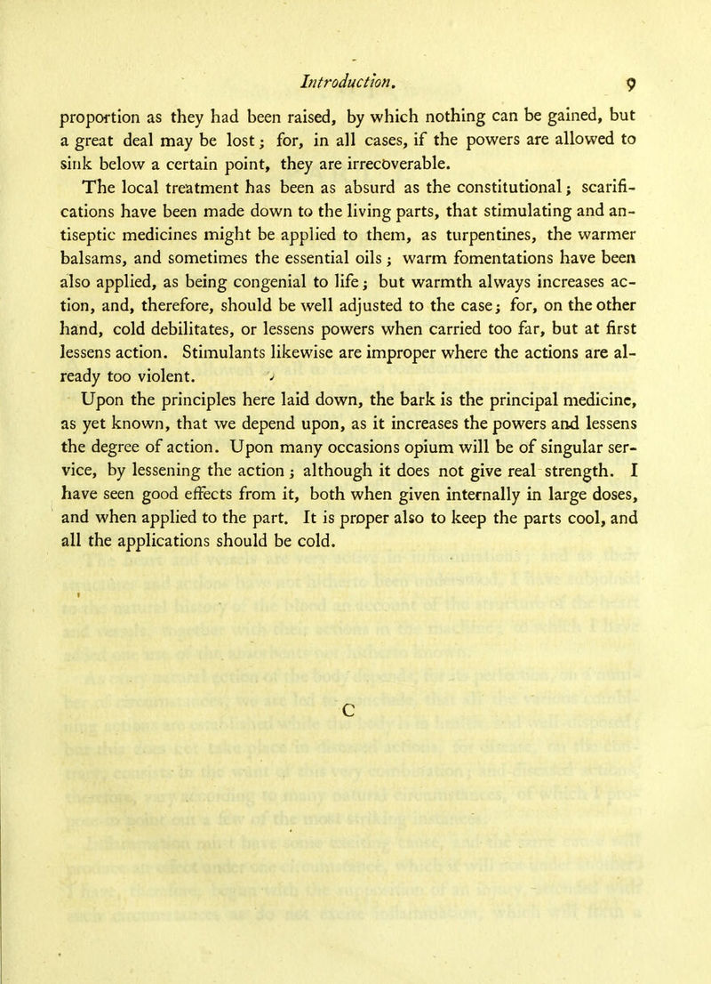 proportion as they had been raised, by which nothing can be gained, but a great deal may be lost; for, in all cases, if the powers are allowed to sink below a certain point, they are irrecoverable. The local treatment has been as absurd as the constitutional j scarifi- cations have been made down to the living parts, that stimulating and an- tiseptic medicines might be applied to them, as turpentines, the warmer balsams, and sometimes the essential oils ; warm fomentations have been also applied, as being congenial to life; but warmth always increases ac- tion, and, therefore, should be well adjusted to the case; for, on the other hand, cold debilitates, or lessens powers when carried too far, but at first lessens action. Stimulants likewise are improper where the actions are al- ready too violent. Upon the principles here laid down, the bark is the principal medicine, as yet known, that we depend upon, as it increases the powers and lessens the degree of action. Upon many occasions opium will be of singular ser- vice, by lessening the action ; although it does not give real strength. I have seen good effects from it, both when given internally in large doses, and when applied to the part. It is proper also to keep the parts cool, and all the applications should be cold. 1 C