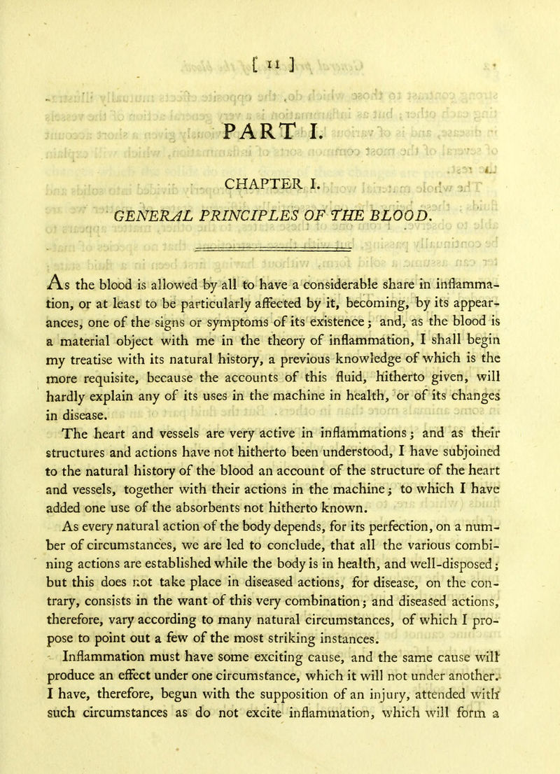 t»] PART I. CHAPTER I. GENERAL PRINCIPLES OF THE BLOOD. As the blood is allowed by all to have a considerable share in inflamma- tion, or at least to be particularly affected by it, becoming, by its appear- ances, one of the signs or symptoms of its existence; and, as the blood is a material object with me in the theory of inflammation, I shall begin my treatise with its natural history, a previous knowledge of which is the more requisite, because the accounts of this fluid, hitherto given, will hardly explain any of its uses in the machine in health, or of its changes in disease. The heart and vessels are very active in inflammations; and as their structures and actions have not hitherto been understood, I have subjoined to the natural history of the blood an account of the structure of the heart and vessels, together with their actions in the machine; to which I have added one use of the absorbents not hitherto known. As every natural action of the body depends, for its perfection, on a num- ber of circumstances, we are led to conclude, that all the various combi- ning actions are established while the body is in health, and well-disposed; but this does not take place in diseased actions, for disease, on the con- trary, consists in the want of this very combination; and diseased actions, therefore, vary according to many natural circumstances, of which I pro- pose to point out a few of the most striking instances. Inflammation must have some exciting cause, and the same cause will produce an effect under one circumstance, which it will not under another. I have, therefore, begun with the supposition of an injury, attended with' such circumstances as do not excite inflammation, which will form a