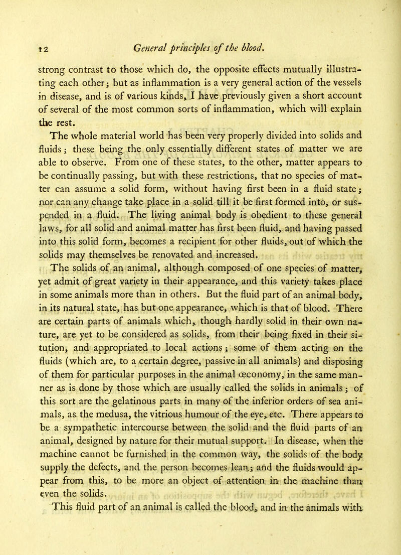 strong contrast to those which do, the opposite effects mutually illustra- ting each other; but as inflammation is a very general action of the vessels in disease, and is of various kinds, I have previously given a short account of several of the most common sorts of inflammation, which will explain the rest. The whole material world has been very properly divided into solids and fluids; these being the only essentially different states of matter we are able to observe. From one of these states, to the other, matter appears to be continually passing, but with these restrictions, that no species of mat- ter can assume a solid form, without having first been in a fluid state; nor can any change take place in a solid till it be first formed into, or sus- pended in a fluid. The living animal body is obedient to these general laws, for all solid and animal matter has first been fluid, and having passed into this solid form, becomes a recipient for other fluids, out of which the solids may themselves be renovated and increased. The solids of an animal, although composed of one species of matter, yet admit of great variety in their appearance, and this variety takes place in some animals more than in others. But the fluid part of an animal body, in its natural state, has but one appearance, which is that of blood. There are certain parts of animals which, though hardly solid in their own na- ture, are yet to be considered as solids, from their being fixed in their si- tution, and appropriated to local actionsy some of them acting on the fluids (which are, to a certain degree, passive in ail animals) and disposing of them for particular purposes in the animal oeconomy, in the same man- ner as is done by those which are usually called the solids in animals; of this sort are the gelatinous parts in many of the inferior orders of sea ani- mals, as the medusa, the vitrious humour of the eye, etc. There appears to be a sympathetic intercourse between the solid and the fluid parts of an animal, designed by nature for their mutual support. In disease, when the machine cannot be furnished in the common way, the solids of the body supply the defects, and the person becomes lean.; and the fluids would ap- pear from this, to be more an object of attention in the machine than even the solids. This fluid part of an animal is called the blood, and in the animals witli