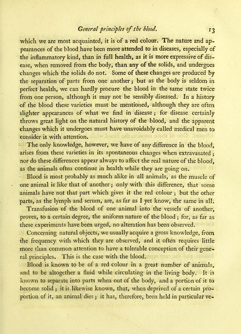 which we are most acquainted, it is of a red colour. The nature and ap- pearances of the blood have been more attended to in diseases, especially of the inflammatory kind, than in full health, as it is more expressive of dis- ease, when removed from the body, than any of the solids, and undergoes changes which the solids do not. Some of these changes are produced by the separation of parts from one another; but as the body is seldom in perfect health, we can hardly procure the blood in the same state twice from one person, although it may not be sensibly diseased. In a history of the blood these varieties must be mentioned, although they are often slighter appearances of what we find in disease; for disease certainly throws great light on the natural history of the blood, and the apparent changes which it undergoes must have unavoidably called medical men to consider it with attention. The only knowledge, however, we have of any difference in the blood, arises from these varieties in its spontaneous changes when extravasated; nor do these differences appear always to affect the real nature of the blood, as the animals often continue in health while they are going on. Blood is most probably as much alike in all animals, as the muscle of • one animal is like that of another; only with this difference, that some animals have not that part which gives it the red colour; but the other parts, as the lymph and serum, are, as far as I yet know, the same in all. Transfusion of the blood of one animal into the vessels of another, proves, to* a certain degree, the uniform nature of the blood; for, as far as these experiments have been urged, no alteration has been observed. Concerning natural objects, we usually acquire a gross knowledge, from the frequency with which they are observed, and it often requires little more than common attention to have a tolerable conception of their gene- ral principles. This is the case with the blood. Blood is known to be of a red colour in a great number of animals, and to be altogether a fluid while circulating in the living body. It is known to separate into parts when out of the body, and a portion of it to become solid ; it is likewise known, that, when deprived of a certain pro- portion of it, an animal dies; it has, therefore, been held in particular ve*