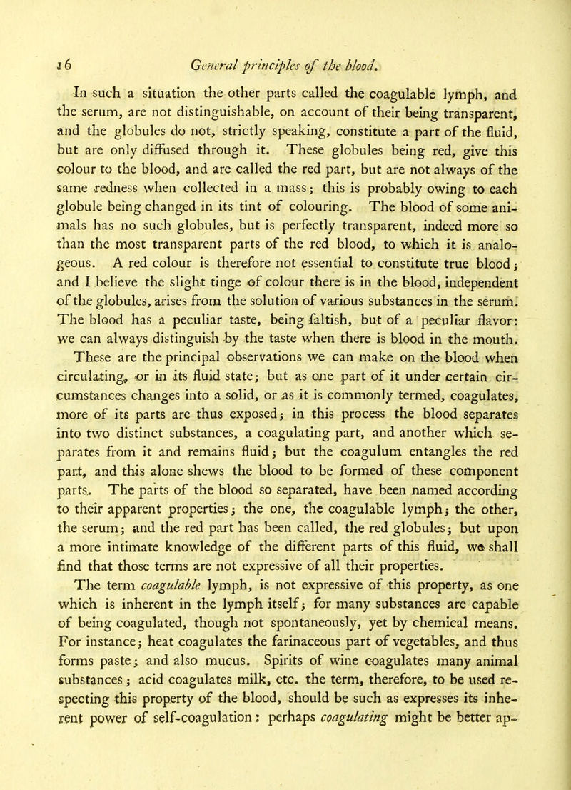 In such a situation the other parts called the coagulable lymph, and the serum, are not distinguishable, on account of their being transparent, and the globules do not, strictly speaking, constitute a part of the fluid, but are only diffused through it. These globules being red, give this colour to the blood, and are called the red part, but are not always of the same redness when collected in a mass; this is probably owing to each globule being changed in its tint of colouring. The blood of some ani- mals has no such globules, but is perfectly transparent, indeed more so than the most transparent parts of the red blood, to which it is analo- geous. A red colour is therefore not essential to constitute true blood; and I believe the slight tinge of colour there is in the blood, independent of the globules, arises from the solution of various substances in the serum. The blood has a peculiar taste, being faltish, but of a peculiar flavor: we can always distinguish by the taste when there is blood in the mouth. These are the principal observations we can make on the blood when circulating* or in its fluid state; but as one part of it under certain cir- cumstances changes into a solid, or as it is commonly termed, coagulates, more of its parts are thus exposed; in this process the blood separates into two distinct substances, a coagulating part, and another which se- parates from it and remains fluid; but the coagulum entangles the red part, and this alone shews the blood to be formed of these component parts.. The parts of the blood so separated, have been named according to their apparent properties; the one, the coagulable lymph; the other, the serum; and the red part has been called, the red globules; but upon a more intimate knowledge of the different parts of this fluid, wa shall find that those terms are not expressive of all their properties. The term coagulable lymph, is not expressive of this property, as one which is inherent in the lymph itself; for many substances are capable of being coagulated, though not spontaneously, yet by chemical means. For instance; heat coagulates the farinaceous part of vegetables, and thus forms paste; and also mucus. Spirits of wine coagulates many animal substances; acid coagulates milk, etc. the term, therefore, to be used re- specting this property of the blood, should be such as expresses its inhe- rent power of self-coagulation: perhaps coagulating might be better ap~