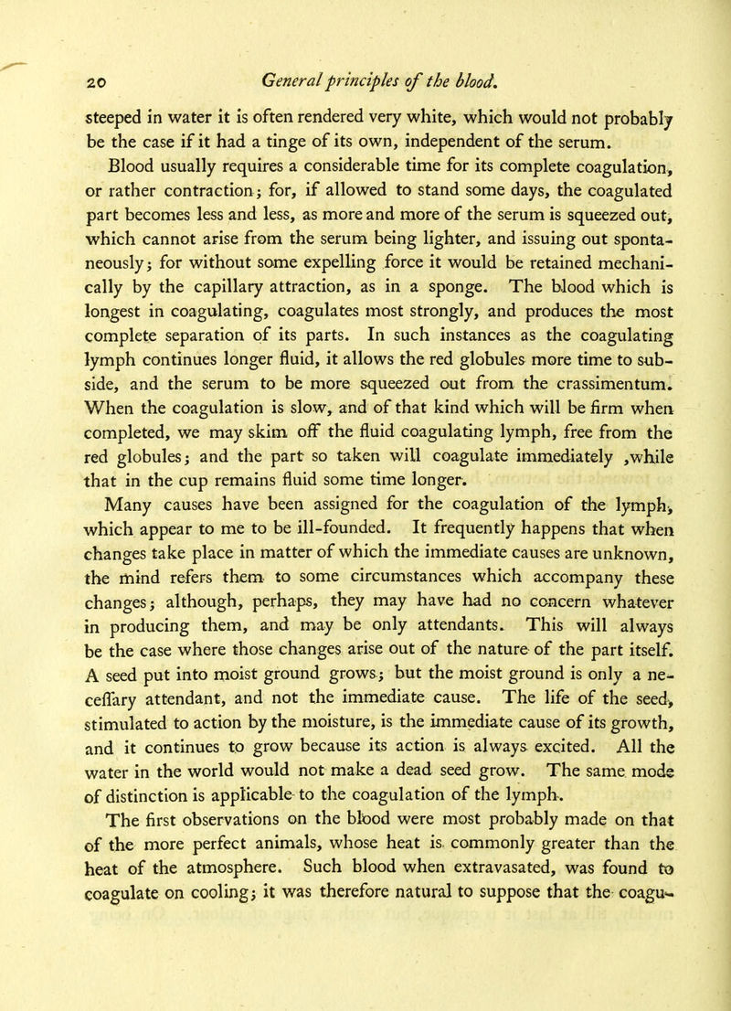 steeped in water it is often rendered very white, which would not probably be the case if it had a tinge of its own, independent of the serum. Blood usually requires a considerable time for its complete coagulation, or rather contraction ; for, if allowed to stand some days, the coagulated part becomes less and less, as more and more of the serum is squeezed out, which cannot arise from the serum being lighter, and issuing out sponta- neously ; for without some expelling force it would be retained mechani- cally by the capillary attraction, as in a sponge. The blood which is longest in coagulating, coagulates most strongly, and produces the most complete separation of its parts. In such instances as the coagulating lymph continues longer fluid, it allows the red globules more time to sub- side, and the serum to be more squeezed out from the crassimentum. When the coagulation is slow, and of that kind which will be firm when completed, we may skim off the fluid coagulating lymph, free from the red globules; and the part so taken will coagulate immediately ,while that in the cup remains fluid some time longer. Many causes have been assigned for the coagulation of the lymphs which appear to me to be ill-founded. It frequently happens that when changes take place in matter of which the immediate causes are unknown, the mind refers them to some circumstances which accompany these changes; although, perhaps, they may have had no concern whatever in producing them, and may be only attendants. This will always be the case where those changes arise out of the nature of the part itself. A seed put into moist ground grows ; but the moist ground is only a ne- ceflary attendant, and not the immediate cause. The life of the seed> stimulated to action by the moisture, is the immediate cause of its growth, and it continues to grow because its action is always excited. All the water in the world would not make a dead seed grow. The same mode of distinction is applicable to the coagulation of the lymph. The first observations on the blood were most probably made on that of the more perfect animals, whose heat is. commonly greater than the heat of the atmosphere. Such blood when extravasated, was found to coagulate on cooling; it was therefore natural to suppose that the coagu*-