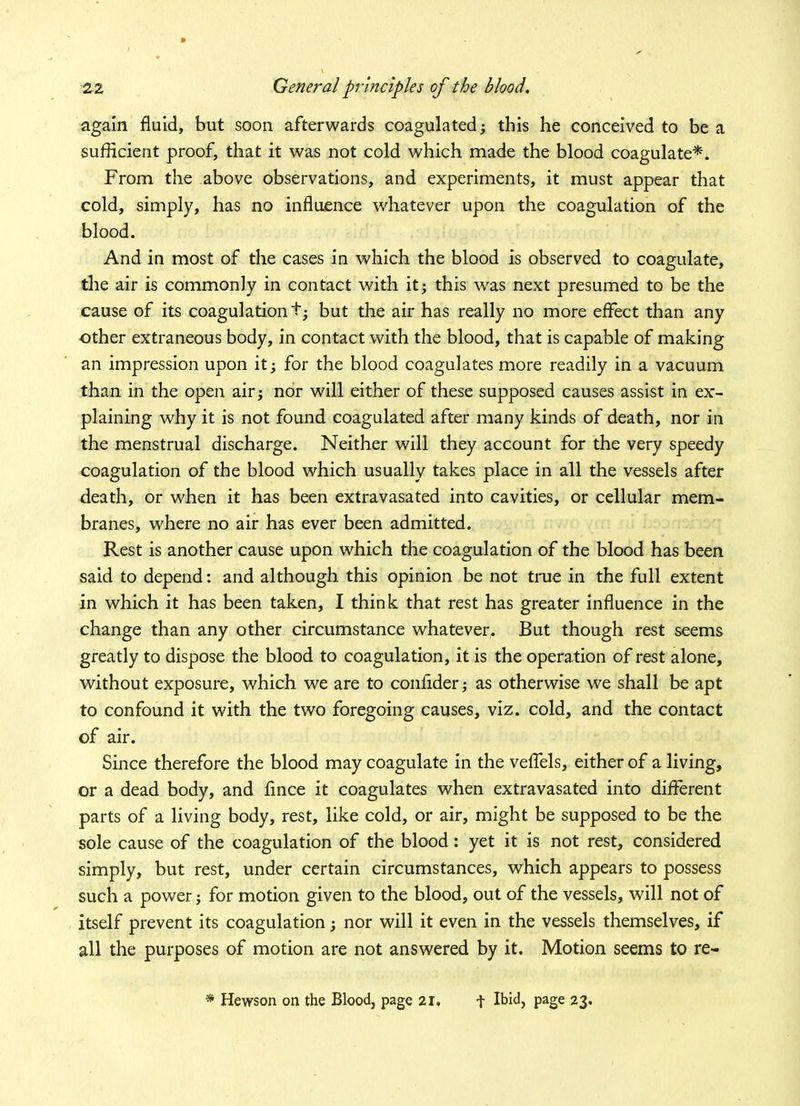 » 22 General principles of the blood. again fluid, but soon afterwards coagulated; this he conceived to be a sufficient proof, that it was not cold which made the blood coagulate*. From the above observations, and experiments, it must appear that cold, simply, has no influence whatever upon the coagulation of the blood. And in most of the cases in which the blood is observed to coagulate, the air is commonly in contact with it; this was next presumed to be the cause of its coagulation t- but the air has really no more effect than any other extraneous body, in contact with the blood, that is capable of making an impression upon it; for the blood coagulates more readily in a vacuum than in the open air; nor will either of these supposed causes assist in ex- plaining why it is not found coagulated after many kinds of death, nor in the menstrual discharge. Neither will they account for the very speedy coagulation of the blood which usually takes place in all the vessels after death, or when it has been extravasated into cavities, or cellular mem- branes, where no air has ever been admitted. Rest is another cause upon which the coagulation of the blood has been said to depend: and although this opinion be not true in the full extent in which it has been taken, I think that rest has greater influence in the change than any other circumstance whatever. But though rest seems greatly to dispose the blood to coagulation, it is the operation of rest alone, without exposure, which we are to conftder; as otherwise we shall be apt to confound it with the two foregoing causes, viz. cold, and the contact of air. Since therefore the blood may coagulate in the veffels, either of a living, or a dead body, and fince it coagulates when extravasated into different parts of a living body, rest, like cold, or air, might be supposed to be the sole cause of the coagulation of the blood: yet it is not rest, considered simply, but rest, under certain circumstances, which appears to possess such a power; for motion given to the blood, out of the vessels, will not of itself prevent its coagulation; nor will it even in the vessels themselves, if all the purposes of motion are not answered by it. Motion seems to re- * Hewson on the Blood, page 21. f Ibid, page 23.