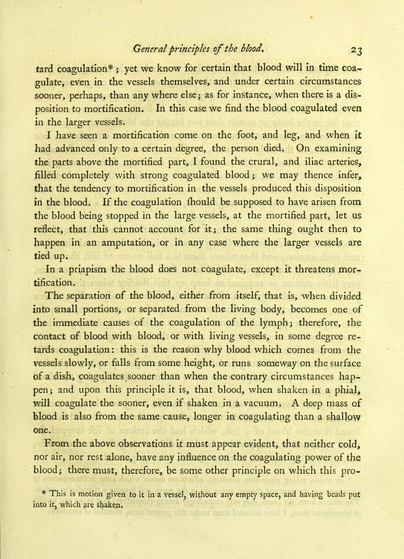tard coagulation*; yet we know for certain that blood will in time coa- gulate, even in the vessels themselves, and under certain circumstances sooner, perhaps, than any where else; as for instance, when there is a dis- position to mortification. In this case we find the blood coagulated even in the larger vessels. I have seen a mortification come on the foot, and leg, and when it had advanced only to a certain degree, the person died. On examining the parts above the mortified part, I found the crural, and iliac arteries, filled completely with strong coagulated blood; we may thence infer, that the tendency to mortification in the vessels produced this disposition in the blood. If the coagulation mould be supposed to have arisen from the blood being stopped in the large vessels, at the mortified part, let us reflect, that this cannot account for it; the same thing ought then to happen in an amputation, or in any case where the larger vessels are tied up. In a priapism the blood does not coagulate, except it threatens mor- tification. The separation of the blood, either from itself, that is, when divided into small portions, or separated from the living body, becomes one of the immediate causes of the coagulation of the lymph; therefore, the contact of blood with blood, or with living vessels, in some degree re- tards coagulation: this is the reason why blood which comes from the vessels slowly, or falls from some height, or runs someway on the surface of a dish, coagulates sooner than when the contrary circumstances hap- pen; and upon this principle it is, that blood, when shaken in a phial, will coagulate the sooner, even if shaken in a vacuum. A deep mass of blood is also from the same cause, longer in coagulating than a shallow one. From the above observations it must appear evident, that neither cold, nor air, nor rest alone, have any influence on the coagulating power of the blood; there must, therefore, be some other principle on which this pro- * This is motion given to it in a vessel, without any empty space, and having beads put into it, which are shaken.