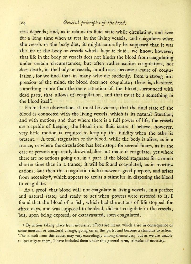 cess depends; and, as it retains its fluid state while circulating, and even for a long time when at rest in the living vessels, and coagulates when the vessels or the body dies, it might naturally be supposed that it was the life of the 'body or vessels which kept it fluid; we know, however, that life in the body or vessels does not hinder the blood from coagulating under certain circumstances, but often rather excites coagulation; nor does death, in the body or vessels, in all cases become a cause of coagu- lation; for we find that in many who die suddenly, from a strong im- pression of the mind, the blood does not coagulate; there is, therefore, something more than the mere situation of the blood, surrounded with dead parts, that allows of coagulation; and that must be a something in the blood itself. From these observations it must be evident, that the fluid state of the blood is connected with the living vessels, which is its natural fituation, and with motion; and that where there is a full power of life, the vessels are capable of keeping the blood in a fluid state: I believe, however, very little motion is required to keep up this fluidity when the other is present. A total stagnation of the blood, while the body is alive, as in a trance, or where the circulation has been stopt for several hours, as in the case of persons apparently drowned, does not make it coagulate; yet where there are no actions going on, in a part, if the blood stagnates for a much shorter time than in a trance, it will be found coagulated, as in mortifi- cations; but then this coagulation is to answer a good purpose, and arises from necessity*, which appears to act as a stimulus in disposing the blood to coagulate. As a proof that blood will not coagulate in living vessels, in a perfect and natural state, and ready to act when powers were restored to it, I found that the blood of a fish, which had the actions of life stopped for ■three days, and was supposed to be dead, did not coagulate in the vessels; but, upon being exposed, or extravasated, soon coagulated. * By action taking place from necessity, effects are meant which arise in consequence of some unusual, or unnatural change, going on in the parts, and become a stimulus to action. The stimuli from this cause, may vary exceedingly among themselves j but as we are unable to investigate them, I have included them under this general term, stimulus of necessity.