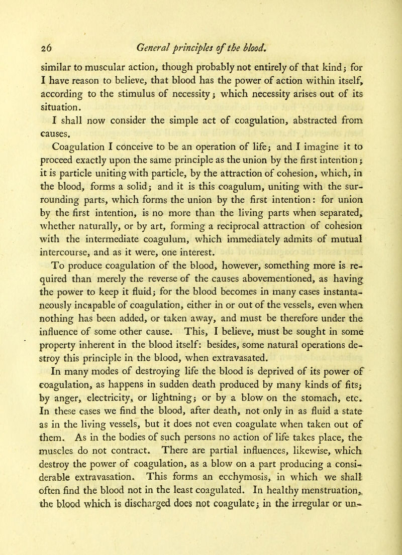 similar to muscular action, though probably not entirely of that kind; for I have reason to believe, that blood has the power of action within itself, according to the stimulus of necessity; which necessity arises out of its situation. I shall now consider the simple act of coagulation, abstracted from causes. Coagulation I conceive to be an operation of life; and I imagine it to proceed exactly upon the same principle as the union by the first intention; it is particle uniting with particle, by the attraction of cohesion, which, in the blood, forms a solid; and it is this coagulum, uniting with the sur- rounding parts, which forms the union by the first intention: for union by the first intention, is no more than the living parts when separated, whether naturally, or by art, forming a reciprocal attraction of cohesion with the intermediate coagulum, which immediately admits of mutual intercourse, and as it were, one interest. To produce coagulation of the blood, however, something more is re- quired than merely the reverse of the causes abovementioned, as having the power to keep it fluid; for the blood becomes in many cases instanta- neously incapable of coagulation, either in or out of the vessels, even when nothing has been added, or taken away, and must be therefore under the influence of some other cause. This, I believe, must be sought in some property inherent in the blood itself: besides, some natural operations de- stroy this principle in the blood, when extravasated. In many modes of destroying life the blood is deprived of its power oF coagulation, as happens in sudden death produced by many kinds of fits; by anger, electricity, or lightning; or by a blow on the stomach, etc. In these cases we find the blood, after death, not only in as fluid a state as in the living vessels, but it does not even coagulate when taken out of them. As in the bodies of such persons no action of life takes place, the muscles do not contract. There are partial influences, likewise, which destroy the power of coagulation, as a blow on a part producing a consi- derable extravasation. This forms an ecchymosis, in which we shall often find the blood not in the least coagulated. In healthy menstruation.,, the blood which is discharged does not coagulate; in the irregular or un-