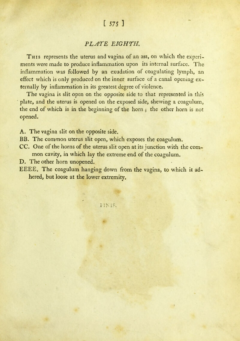 [ 575 ] PLATE EIGHTH, This represents the uterus and vagina of an ass, on which the experi- ments were made to produce inflammation upon its internal surface. The inflammation was followed by an exudation of coagulating lymph, an effect which is only produced on the inner surface of a canal opening ex- ternally by inflammation in its greatest degree of violence. The vagina is slit open on the opposite side to that represented in this plate, and the uterus is opened on the exposed side, shewing a coagulum, the end of which is in the beginning of the horn -3 the other horn is not opened. A. The vagina slit on the opposite side. BB. The common uterus slit open, which exposes the coagulum, CC. One of the horns of the uterus slit open at its junction with the com- mon cavity, in which lay the extreme end of the coagulum. D. The other horn unopened. EEEE. The coagulum hanging down from the vagina, to which it ad- hered, but loose at the lower extremity.