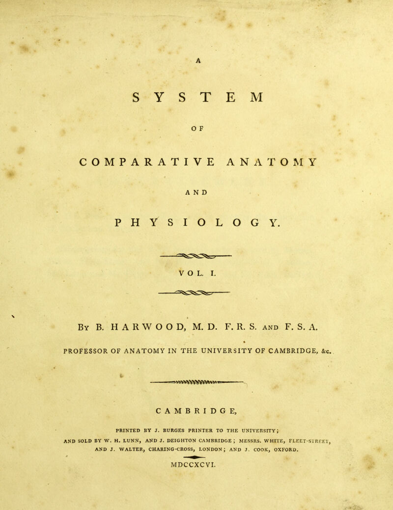 O F COMPARATIVE ANATOMY AND PHYSIOLOGY. V O L. I. ^=s5!g5a^ass7 By B. H a R W O O D, M. D. F. R. S. and F. S. A. PROFESSOR OF ANATOMY IN THE UNIVERSITY OF CAMBRIDGE, &c. i. CAMBRIDGE, PRINTED BY J. SURGES PRINTER TO THE UNIVERSITY; AND SOLD BY W. H. LUNN, AND J. DEIGHTON CAMBRIDGE ; MESSRS. WHITE, FLEET-STREF.t, AND J. WALTER, CHARING-CROSS, LONDON; AND J, COOK, OXFORD. MDCCXCVI.