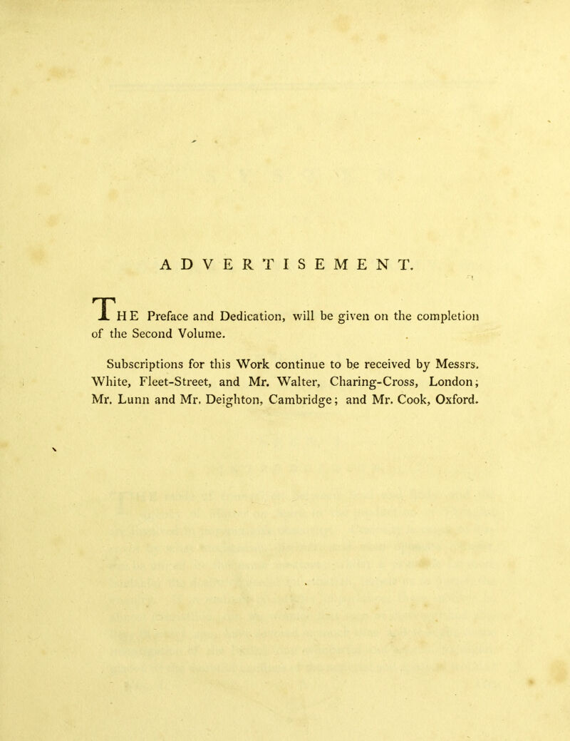 ADVERTISEMENT. TTh E Preface and Dedication, will be given on the completion of the Second Volume. Subscriptions for this Work continue to be received by Messrs. White, Fleet-Street, and Mr. Walter, Charing-Cross, London; Mr. Lunn and Mr. Deighton, Cambridge; and Mr. Cook, Oxford.