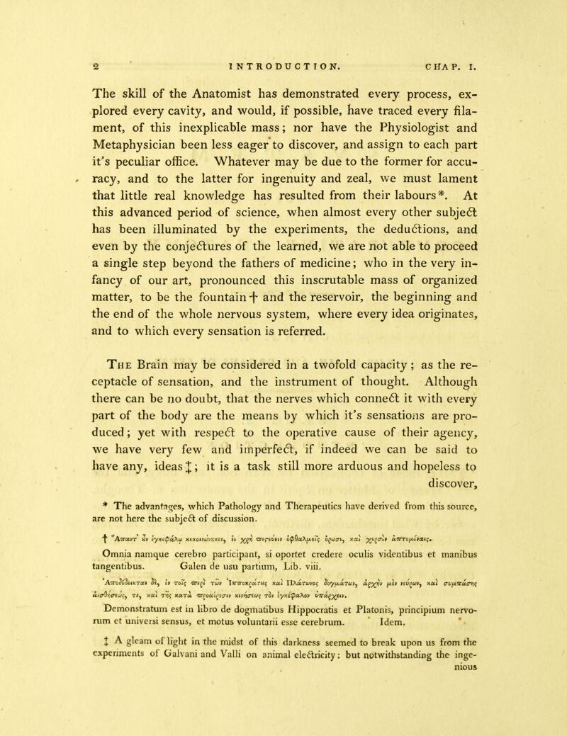 The skill of the Anatomist has demonstrated every process, ex- plored every cavity, and would, if possible, have traced every fila- ment, of this inexplicable mass; nor have the Physiologist and Metaphysician been less eager to discover, and assign to each part it's peculiar office. Whatever may be due to the former for accu- racy, and to the latter for ingenuity and zeal, we must lament that little real knowledge has resulted from their labours*. At this advanced period of science, when almost every other subje6l has been illuminated by the experiments, the dedu6lions, and even by the conje6lures of the learned, we are not able to proceed a single step beyond the fathers of medicine; who in the very in- fancy of our art, pronounced this inscrutable mass of organized matter, to be the fountain -f and the reservoir, the beginning and the end of the whole nervous system, where every idea originates, and to which every sensation is referred. The Brain may be considered in a twofold capacity; as the re- ceptacle of sensation, and the instrument of thought. Although there can be no doubt, that the nerves which conne6l it with every part of the body are the means by which it's sensatioiis are pro- duced ; yet with respeft to the operative cause of their agency, we have very few and imperfect, if indeed we can be said to have any, ideas X'j it is a task still more arduous and hopeless to discover, * The advantages, which Pathology and Therapeutics have derived from this source, are not here the subjefl of discussion. Omnia namque cerebro participant, si oportet credere oculis videntibus et manibus tangentibus. Galen de usu partium. Lib. viii. iia^i^iTtat;^ te, xai t'i<; nocra. •ar^oai^Ec-tv xin7<r£w; rov lyy.ctpahov vTta-^y^eiv, Demonstratum est in libro de dogmatibus Hippocratis et Platonis, principium nervo- rum et universi sensus, et motus voluntarii esse cerebrum. Idem, X A gleam of light in the midst of this darkness seemed to break upon us from the experiments of Galvani and Valli on animal eledricity: but notvyrithstanding the inge- nious