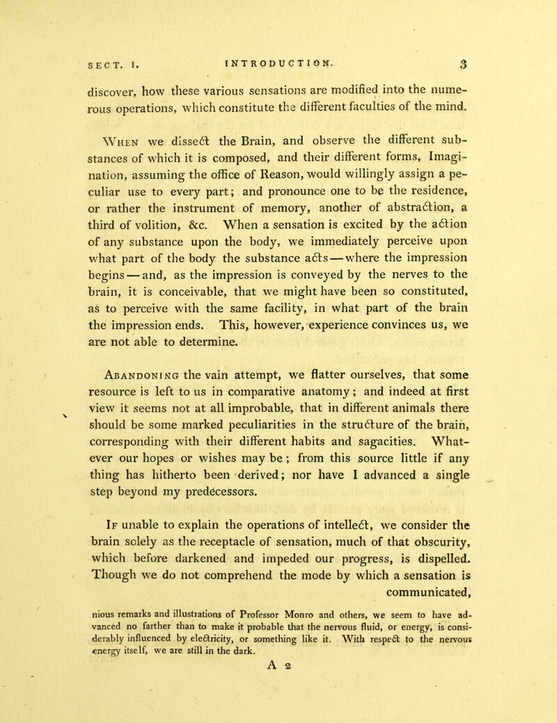 discover, how these various sensations are modified into the nume- rous operations, which constitute the different faculties of the mind. When we disse61: the Brain, and observe the different sub- stances of which it is composed, and their different forms. Imagi- nation, assuming the office of Reason, would wiUingly assign a pe- culiar use to every part; and pronounce one to be the residence, or rather the instrument of memory, another of abstra6lion, a third of volition, &C. When a sensation is excited by the a6lion of any substance upon the body, we immediately perceive upon what part of the body the substance acls — where the impression begins — and, as the impression is conveyed by the nerves to the brain, it is conceivable, that we might have been so constituted, as to perceive with the same facility, in what part of the brain the impression ends. This, however, experience convinces us, we are not able to determine. Abandoning the vain attempt, we flatter ourselves, that some resource is left to us in comparative anatomy; and indeed at first view it seems not at all improbable, that in different animals there should be some marked peculiarities in the stru6lure of the brain, corresponding with their different habits and sagacities. What- ever our hopes or wishes may be; from this source little if any thing has hitherto been derived; nor have I advanced a single step beyond my predecessors. If unable to explain the operations of intelle61:, we consider the brain solely as the receptacle of sensation, much of that obscurity, which before darkened and impeded our progress, is dispelled. Though we do not comprehend the mode by which a sensation is communicated, nious remarks and illustrations of Professor Monro and others, we seem to have ad- vanced no farther than to make it probable that the nervous fluid, or energy, is consi- derably influenced by ele6lricity, or something like it. With respect to the nervous energy itself, we are still in the dark. A 2