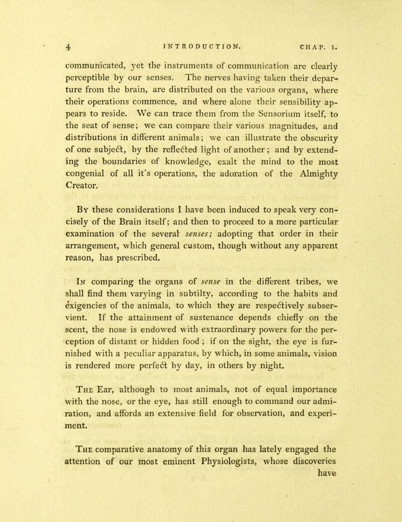 communicated, yet the instruments of communication are clearly perceptible by our senses. The nerves having taken their depar- ture from the brain, are distributed on the various organs, where their operations commence, and where alone their sensibility ap- pears to reside. We can trace them from the Sensorium itself, to the seat of sense; we can compare their various magnitudes, and distributions in different animals; we can illustrate the obscurity of one subje6l, by the refle6led light of another; and by extend- ing the boundaries of knowledge, exalt the mind to the most congenial of all it's operations, the adoration of the Almighty Creator. By these considerations I have been induced to speak very con- cisely of the Brain itself; and then to proceed to a more particular examination of the several senses; adopting that order in their arrangement, which general custom, though without any apparent reason, has prescribed. In comparing the organs of se7ise in the different tribes, we shall find them varying in subtilty, according to the habits and exigencies of the animals, to which they are respe6lively subser- vient. If the attainment of sustenance depends chiefly on the scent, the nose is endowed with extraordinary powers for the per- ception of distant or hidden food ; if on the sight, the eye is fur- nished with a peculiar apparatus, by which, in some animals, vision is rendered more perfect by day, in others by night. The Ear, although to most animals, not of equal importance with the nose, or the eye, has still enough to command our admi- ration, and affords an extensive field for observation, and experi- ment. The comparative anatomy of this organ has lately engaged the attention of our most eminent Physiologists, whose discoveries have