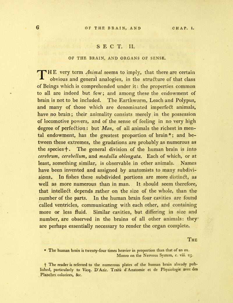 SECT. II. OF THE BRAIN, AND ORGANS OF SENSE.. 'T^HE very term Atiimal seems to imply, that there are certain obvious and general analogies, in the stru6lure of that class of Beings which is comprehended under it: the properties common to all are indeed but few; and among these the endowment of brain is not to be included. The Earthworm, Leach and Polypus, and many of those which are denominated imperfect animals, have no brain; their animality consists merely in the possession of locomotive powers, and of the sense of feeling in no very high degree of perfe6lion: but Man, of all animals the richest in men- tal endowment, has the greatest proportion of brain *; and be- tween these extremes, the gradations are probably as numerous as the species-f. The general division of the human brain is into cerebrum, cerebellum, and medulla oblongata. Each of which, or at least, something similar, is observable in other animals. Names have been invented and assigned by anatomists to many subdivi- sipns. In fishes these subdivided portions are more distindl, as well as more numerous than in man. It should seem therefore, that intelle6l depends rather on the size of the whole, than the number of the parts. In the human brain four cavities are found called ventricles, communicating with each other, and containing more or less fluid. Similar cavities, but differing in size and number, are observed in the brains of all other animals: they are perhaps essentially necessary to render the organ complete. The • The human brain is twenty-four times heavier in proportion than that of an ox. Monro on the Nervous System, c. viii. 25. \ The reader is referred to the numerous plates of the human brain already pub- lished, particularly to Vicq. D'Azir. Traits d'Anatomie et de Physiologic avec des Planches coloriees, &c.
