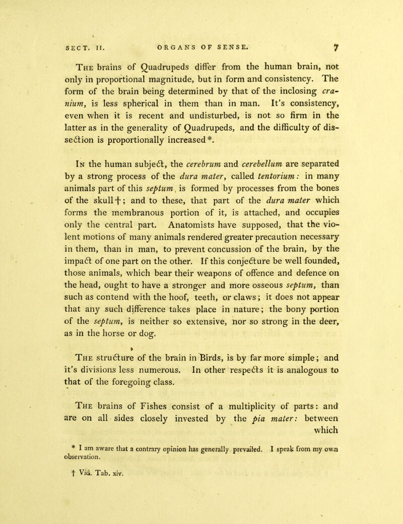 The brains of Quadrupeds differ from the human brain, not only in proportional magnitude, but in form and consistency. The form of the brain being determined by that of the inclosing cra- nium, is less spherical in them than in man. It's consistency, even when it is recent and undisturbed, is not so firm in the latter as in the generality of Quadrupeds, and the difficulty of dis- se6lion is proportionally increased*. In the human subje6l, the cerebrum and cerebellum are separated by a strong process of the dura mater, called tentorium: in many animals part of this septum is formed by processes from the bones of the skull -f; and to these, that part of the dura mater which forms the membranous portion of it, is attached, and occupies only the central part. Anatomists have supposed, that the vio- lent motions of many animals rendered greater precaution necessary in them, than in man, to prevent concussion of the brain, by the impa6t of one part on the other. If this conjedlure be well founded, those animals, which bear their weapons of offence and defence on the head, ought to have a stronger and more osseous septum, than such as contend with the hoof, teeth, or claws; it does not appear that any such difference takes place in nature; the bony portion of the septu?n, is neither so extensive, nor so strong in the deer, as in the horse or dog. » The stru6lure of the brain in Birds, is by far more simple; and it's divisions less numerous. In other respedls it is analogous to that of the foregoing class. The brains of Fishes consist of a multiplicity of parts: and are on all sides closely invested by the pia mater: between which * I am aware that a contrary opinion has generally prevailed. I speak from my owji observation. t Vid. Tab. xiv.