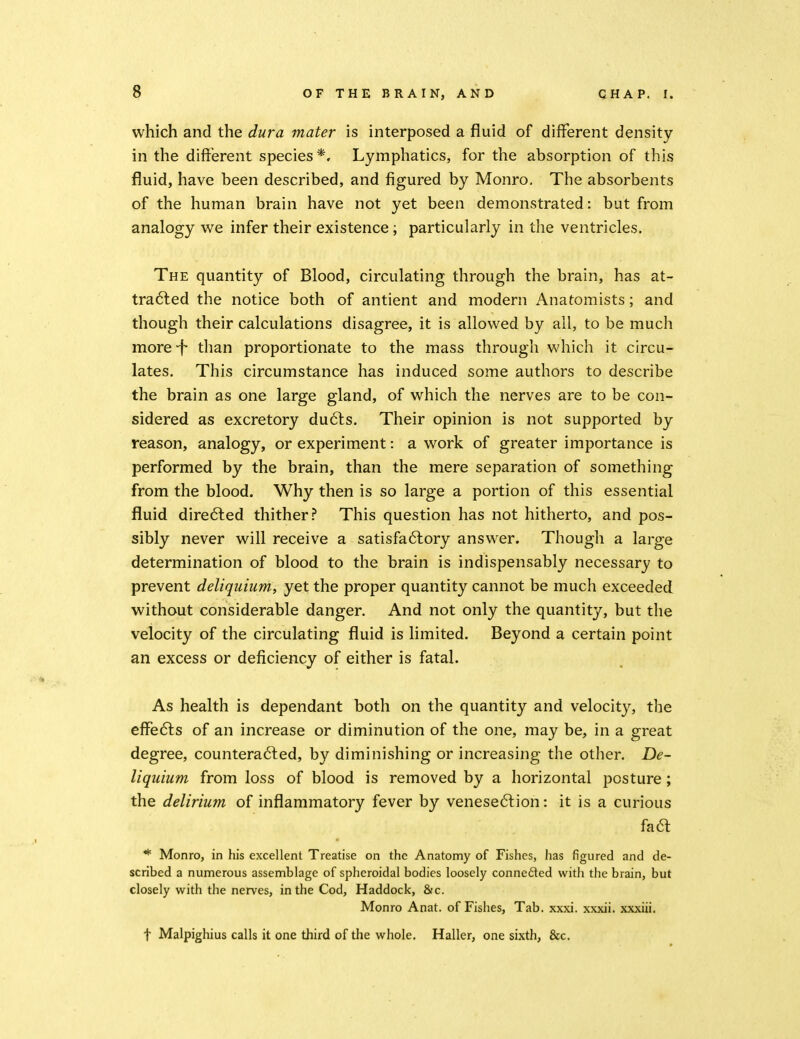 which and the dura mater is interposed a fluid of different density in the different species*. Lymphatics, for the absorption of this fluid, have been described, and figured by Monro, The absorbents of the human brain have not yet been demonstrated: but from analogy we infer their existence; particularly in the ventricles. The quantity of Blood, circulating through the brain, has at- tradled the notice both of antient and modern Anatomists; and though their calculations disagree, it is allowed by all, to be much moref- than proportionate to the mass through which it circu- lates. This circumstance has induced some authors to describe the brain as one large gland, of which the nerves are to be con- sidered as excretory dudls. Their opinion is not supported by reason, analogy, or experiment: a work of greater importance is performed by the brain, than the mere separation of something from the blood. Why then is so large a portion of this essential fluid dire6led thither? This question has not hitherto, and pos- sibly never will receive a satisfa6lory answer. Though a large determination of blood to the brain is indispensably necessary to prevent deliqiiiiimy yet the proper quantity cannot be much exceeded without considerable danger. And not only the quantity, but the velocity of the circulating fluid is limited. Beyond a certain point an excess or deficiency of either is fatal. As health is dependant both on the quantity and velocity, the eflTefts of an increase or diminution of the one, may be, in a great degree, countera6led, by diminishing or increasing the other. De- liquium from loss of blood is removed by a horizontal posture; the delirium of inflammatory fever by venese6lion: it is a curious fac^ * Monro, in his excellent Treatise on the Anatomy of Fishes, has figured and de- scribed a numerous assemblage of spheroidal bodies loosely connedted witli the brain, but closely with the nerves, in the Cod, Haddock, &c. Monro Anat. of Fishes, Tab. xxxi. xxxii. xxxiii. t Malpighius calls it one third of the whole. Haller, one sixth, &c.