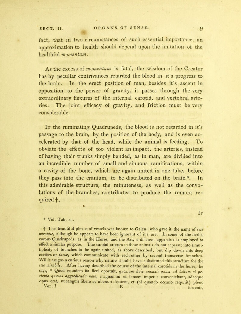 fa6l, that in two circumstances of such essential importance, an approximation to health should depend upon the imitation of the healthful momentum. As the excess of momentum is fatal, the wisdom of the Creator has by peculiar contrivances retarded the blood in it's progress to the brain. In the ere6l position of man, besides it's ascent in opposition to the power of gravity, it passes through the very extraordinary flexures of the internal carotid, and vertebral arte- ries. The joint efficacy of gravity, and fri6lion must be very considerable. In the ruminating Quadrupeds, the blood is not retarded in it's passage to the brain, by the position of the body, and is even ac- celerated by that of the head, while the animal is feeding. To obviate the efFedls of too violent an impa6l, the arteries, instead of having their trunks simply bended, as in man, are divided into an incredible number of small and sinuous ramifications, within a cavity of the bone, which are again united in one tube, before they pass into the cranium, to be distributed on the brain*. In this admirable stru6lure, the minuteness, as well as the convo- lutions of the branches, contributes to produce the remora re- quired-f. » If * Vid. Tab. xii. t This beautiful plexus of vessels was known to Galen, who gave it the name o^ rete mlrabile, although he appears to have been ignorant of it's use. In some of the herbi- vorous Quadrupeds, as in the Horse, and the Ass, a different apparatus is employed to efFe£l a similar purpose. The carotid arteries in these animals do not separate into a mul- tiplicity of branches to be again united, as above described; but dip down into deep cavities or/oj'j^?, which commujiicate with each other by several transverse branches, Willis assigns a curious reason why nature should have substituted this strufture for the rete mirabile. After having described the course of the internal carotids in the horse, he says,  Quod equidem ita fieri oportuit, quoniam huic animali quasi ad helium et pe- ricula qutsvis aggredienda nato, magnanimi et feroces impetus conveniebant, adeoque opus erat, ut sanguis libero ac uberiori decursu, et (si quando occasio requjrit) pleno Vol. I. B torrente.