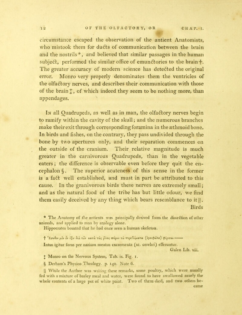 circumstance escaped the observation of the antient Anatomists, who mistook them for du6ls of communication between the brain and the nostrils*, and believed that similar passages in the human subje6l, performed the similar office of emun6lories to the brain-f. The greater accuracy of modern science has dete6led the original error. Monro very properly denominates them the ventricles of the olfa6fory nerves, and describes their communication with those of the brain X, of which indeed they seem to be nothing more, than appendages. In all Quadrupeds, as well as in man, the olfa6lory nerves begin to ramify within the cavity of the skull; and the numerous branches make their exit through corresponding foramina in the sethmoid bone. In birds and fishes, on the contrary, they pass undivided through the bone by two apertures only, and their separation commences on the outside of the cranium. Their relative magnitude is much greater in the carnivorous Quadrupeds, than in the vegetable eaters; the difference is observable even before they quit the en- cephalon§. The superior acuteness of this sense in the former is a fa6l well established, and must in part be attributed to this cause. In the granivorous birds these nerves are extremely small; and as the natural food of the tribe has but little odour, we find them easily deceived by any thing which bears resemblance to it [j. Birds * The Anatomy of the antients was principally derived from the disseftion of other animals, and applied to man hy arialogy alone. Hippocrates boasted that he had once seen a human skeleton. Intus igitur foras per narium meatus excrementa (sc. cerebri) efFeruntur. Galen Lib. viii. + Monro on the Nervous System, Tab. ix. Fig. i, § Derham's Physico Theology, p. 140. Note 6. II While the Author was writing these remarks, some poultry, which were usually fed with a mixture of barley meal and water, were found to have swallowed nearly the whole contents of a large pot of white paint. Two of them died, and two others be- came i