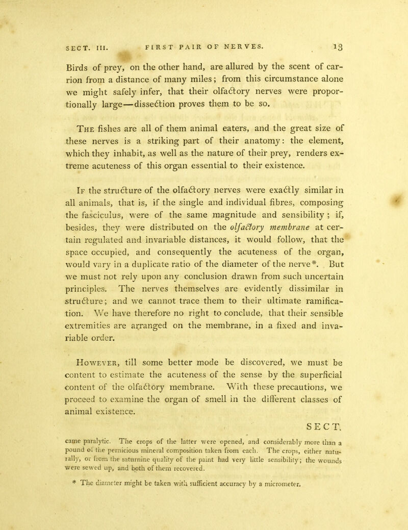Birds of prey, on the other hand, are allured by the scent of car- rion from a distance of many miles; from this circumstance alone we might safely infer, that their olfa6lory nerves were propor- tionally large—disse6lion proves them to be so. The fishes are all of them animal eaters, and the great size of these nerves is a striking part of their anatomy: the element, which they inhabit, as well as the nature of their prey, renders ex- treme acuteness of this organ essential to their existence. If the structure of the olfaftory nerves were exa6lly similar in all animals, that is, if the single and individual fibres, composing the fasciculus, were of the same magnitude and sensibility ; if, besides, they were distributed on the olfadtory membrane at cer- tain regulated and invariable distances, it would follow, that the space occupied, and consequently the acuteness of the organ, would vary in a duplicate ratio of the diameter of the nerve*. But we must not rely upon any conclusion drawn from such uncertain principles. The nerves themselves are evidently dissimilar in stru6lure; and we cannot trace them to their ultimate ramifica- tion. We have therefore no right to conclude, that their sensible extremities are arranged on the membrane, in a fixed and inva- riable order. However, till some better mode be discovered, we must be content to estimate the acuteness of the sense by the superficial content of the olfa6tory membrane. With these precautions, we proceed to examine the organ of smell in the different classes of animal existence. SECT. came paralytic. The crops of the latter v/ere opened, and considerably more than a pound Gi the pernicious mineral composition taken from each. The crops, either natu-^ rally, or from the saturnine quality of the paint had very little sensibility; the wounds- were sewed up, and both of them recovered. * The diameter might be taken v/itli sufficient accuracy by a micrometer.