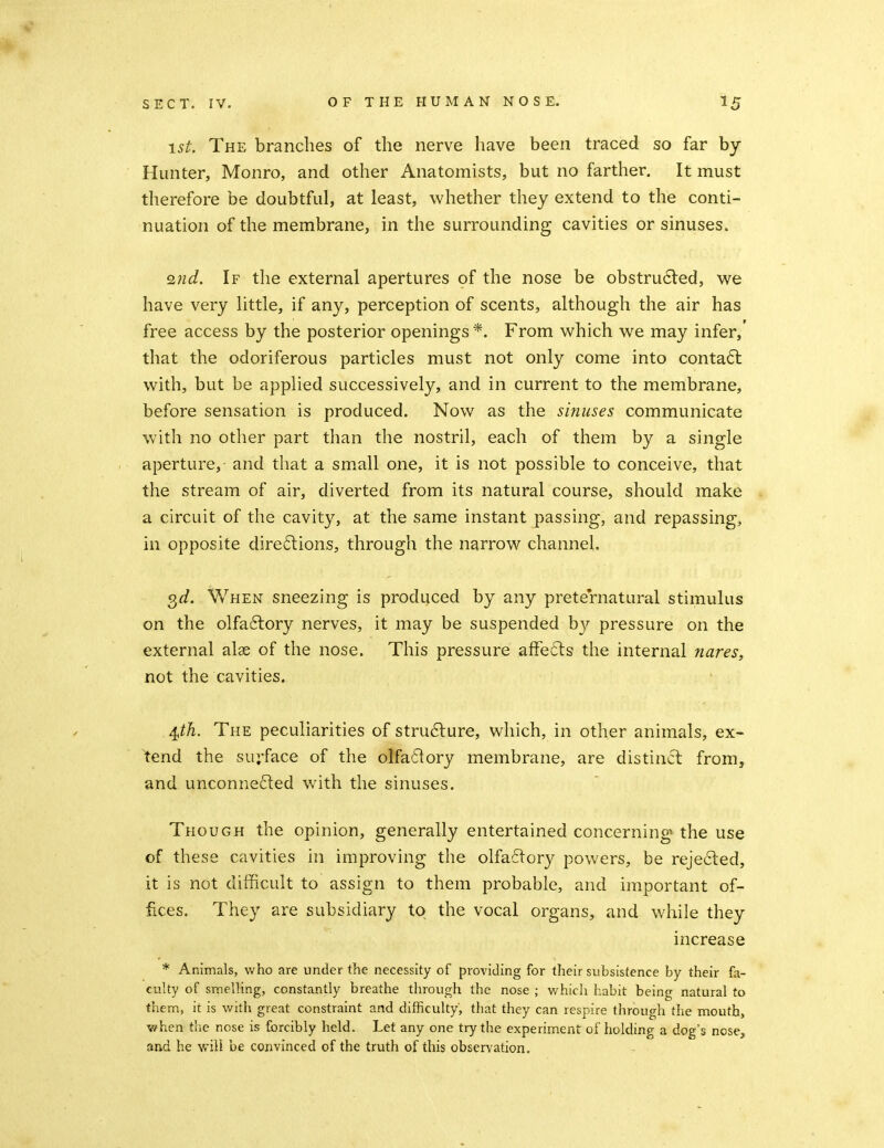 1st. The branches of the nerve have been traced so far by- Hunter, Monro, and other Anatomists, but no farther. It must therefore be doubtful, at least, whether they extend to the conti- nuation of the membrane, in the surrounding cavities or sinuses. Q7id. If the external apertures of the nose be obstru6led, we have very little, if any, perception of scents, although the air has free access by the posterior openings*. From which we may infer,' that the odoriferous particles must not only come into conta6l with, but be applied successively, and in current to the membrane, before sensation is produced. Now as the sinuses communicate with no other part than the nostril, each of them by a single aperture, and that a sm.all one, it is not possible to conceive, that the stream of air, diverted from its natural course, should make a circuit of the cavity, at the same instant passing, and repassing, in opposite direftions, through the narrow channel. Q^d. When sneezing is produced by any preternatural stimulus on the olfa6lory nerves, it may be suspended by pressure on the external alae of the nose. This pressure afFedts the internal nares, not the cavities. j^th. The peculiarities of structure, which, in other animals, ex- tend the surface of the olfadory membrane, are distinct from, and unconnected with the sinuses. Though the opinion, generally entertained concerning the use of these cavities in improving the olfactory powers, be reje6led, it is not difficult to assign to them probable, and important of- fices. They are subsidiary to the vocal organs, and while they increase * Animals, who are under the necessity of providing for their subsistence by their fa- culty of smelling, constantly breathe through the nose ; v/hich habit being natural to them, it is with great constraint and difficulty, that they can respire through the mouth, when tiie nose is forcibly held. Let any one try the experiment of holding a dog's nose, and he will be convinced of the truth of this observation.