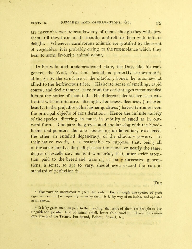 S9 are never observed to swallow any of them, though they will chew them, till they foam at the mouth, and roll in them with infinite delight. Whenever carnivorous animals are gratified b}'' the scent of vegetables, it is probably owing to the resemblance which they bear to some favourite animal odour. In his wild and undomesticated state, the Dog, like his con- geners, the Wolf, Fox, and Jackall, is perfe6lly carnivorous*; although by the structure of the olfa6lory bones, he is somev/hat allied to the herbivorous tribe. His acute sense of smelling, rapid course, and docile temper, have from the earliest ages recommended him to the notice of mankind. His different talents have been cul- tivated with infinite care. Strength, fierceness, fleetness, (and even beauty, to the prejudice of his higher qualities,) have oftentimes been the principal obje6ls of consideration. Hence the infinite variety of the species, differing as much in siibtilty of smell as in out- ward form. Compare the grey-hound and lap-dog with the blood- hound and pointer: the one possessing an hereditary excellence, the other an entailed degeneracy, of the olfa6lory powers. In their native woods, it is reasonable to suppose, that, being all of the same family, they all possess the same, or nearly the same, degree of excellence; nor is it wonderful, that, after stri6l atten- tion paid to the breed and training of many successive genera- tions, a sense, so apt to vary, should even exceed the natural standard of perfe61ion -f. The * This must be understood of their diet only. For although one species of grass (gramen caninum) is frequently eaten by them, it is by way of medicine, and operates as an emetic. t It is by great attention paid to ,the breeding, that some of them are brought to dis- tinguish one peculiar kind of animal smell, better than another. Hence the various excellencies of the Terrier, Fox-hound, Pointer, Spaniel, &c.
