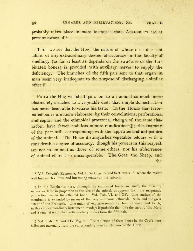 probably takes place in more instances than Anatomists are at present aware of *. Thus we see that the Hog, the nature of whose nose does not admit of any extraordinary degree of accuracy in the faculty of smelling, (as far at least as depends on the stru6lure of the tur- binated bones) is provided with auxiliary nerves to supply the deficiency. The branches of the fifth pair sent to that organ in man seem very inadeq[uate to the purpose of discharging a similar oflSce-f. From the Hog we shall pass on to an animal so much more obstinately attached to a vegetable diet, that simple domestication has never been able to vitiate his taste. In the Horse the turbi- nated bones are more elaborate, by their convolutions, perforations^ and septa: and the ethmoidal processes, though of the same cha- ra6ler, have fewer and less minute ramifications J; the anatomy of the part still corresponding with the appetites and antipathies of the animal. The Horse distinguishes vegetable odours with a considerable degree of accuracy, though his powers in this respe6l are not so eminent as those of some others, nor his abhorrence of animal effluvia so unconquerable. The Goat, the Sheep, and the * Vid. Darwin's Zoonomia, Vol. I. Seft. xiv. 9, and Se6l. xxxix. 6. where the reader will find much curious and interesting matter on this subjedl. f In the Elephant's nose, although the turbinated bones are small, the olfaftory nerves are large in proportion to the size of the animal, as appears from the magnitude of the foramina in the ethmoid bone. Vid. Tab. VI. and XV. The surface of tlie membrane is extended by means of the very numerous ethmoidal cells, and the great extent of the Proboscis. The union of exquisite sensibility, both of smell and touch, in this very extraordinary instrument, rende/s it probable that, like the snout of the Mole and Swine, it is supplied with auxiliary nerves from the fifth pair. ♦ Vid. Tab. IV. and XIV. Fig. 2. The strudure of these bones in tlie Cow's nose differs not materially from the corresponding bones in the nose of tlie Horse.