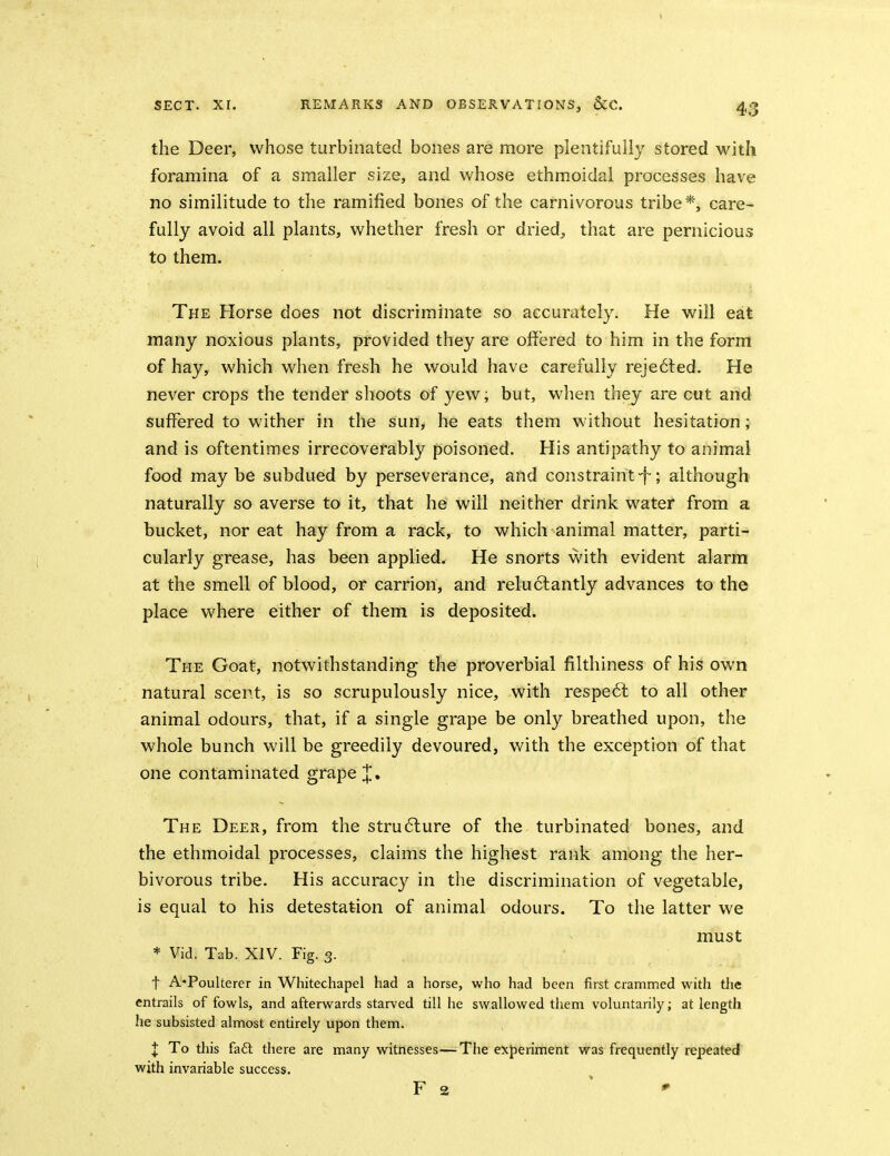 the Deer, whose turbinated bones are more plentifully stored with foramina of a smaller size, and whose ethmoidal processes have no similitude to the ramified bones of the carnivorous tribe*, care- fully avoid all plants, whether fresh or dried, that are pernicious to them. The Horse does not discriminate so accurately. He will eat many noxious plants, provided they are offered to him in the form of hay, which when fresh he would have carefully reje6ted. He never crops the tender shoots of yew; but, when they are cut and suffered to wither in the sun, he eats them without hesitation; and is oftentimes irrecoverably poisoned. His antipathy to animal food maybe subdued by perseverance, and constraint-f; although naturally so averse to it, that he will neither drink water from a bucket, nor eat hay from a rack, to which animal matter, parti- cularly grease, has been applied. He snorts with evident alarm at the smell of blood, or carrion, and reluctantly advances to the place where either of them is deposited. The Goat, notwithstanding the proverbial filthiness of his own natural scent, is so scrupulously nice, with respe6l to all other animal odours, that, if a single grape be only breathed upon, the whole bunch will be greedily devoured, with the exception of that one contaminated grape J, The Deer, from the stru6lure of the turbinated bones, and the ethmoidal processes, claims the highest rank among the her- bivorous tribe. His accuracy in the discrimination of vegetable, is equal to his detestation of animal odours. To the latter we must * Vid. Tab. XIV. Fig. 3. . • t A*Poulterer in Whitechapel had a horse, who had been first crammed with the entrails of fowls, and afterwards starved till he swallowed them voluntarily; at length he subsisted almost entirely upon them. l To this fa6t there are many witnesses—The experiment was frequently repeated with invariable success. F 2 * '